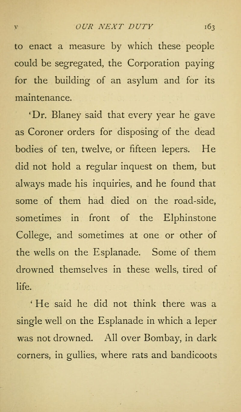 to enact a measure by which these people could be segregated, the Corporation paying for the building of an asylum and for its maintenance. *Dr. Blaney said that every year he gave as Coroner orders for disposing of the dead bodies of ten, twelve, or fifteen lepers. He did not hold a regular inquest on them, but always made his inquiries, and he found that some of them had died on the road-side, sometimes in front of the Elphinstone College, and sometimes at one or other of the wells on the Esplanade. Some of them drowned themselves in these wells, tired of life. ' He said he did not think there was a single well on the Esplanade in which a leper was not drowned. All over Bombay, in dark corners, in gullies, where rats and bandicoots