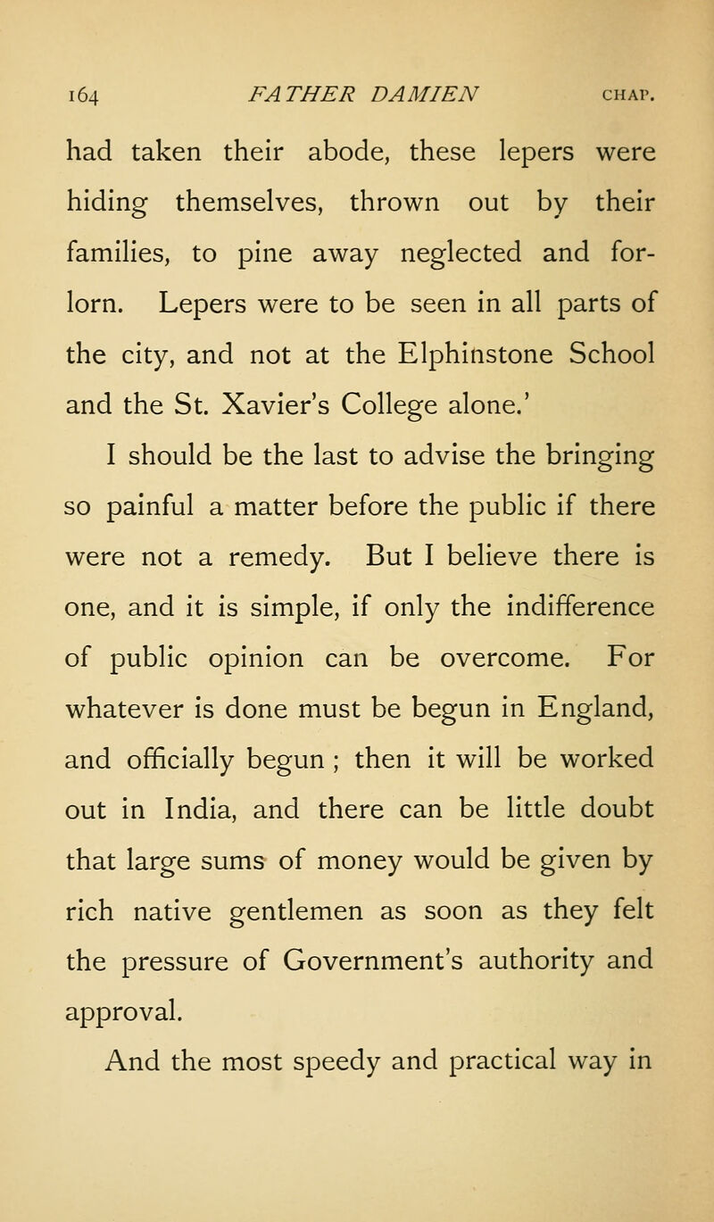 had taken their abode, these lepers were hiding themselves, thrown out by their families, to pine away neglected and for- lorn. Lepers were to be seen in all parts of the city, and not at the Elphinstone School and the St. Xavier's College alone.' I should be the last to advise the bringing so painful a matter before the public if there were not a remedy. But I believe there is one, and it is simple, if only the indifference of public opinion can be overcome. For whatever is done must be begun in England, and officially begun ; then it will be worked out in India, and there can be little doubt that large sums of money would be given by rich native gentlemen as soon as they felt the pressure of Government's authority and approval. And the most speedy and practical way in