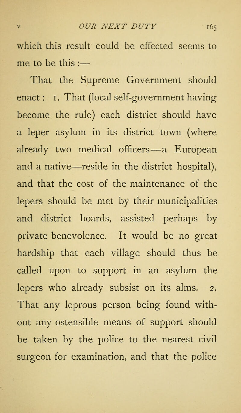 which this result could be effected seems to me to be this :— That the Supreme Government should enact: i. That (local self-government having become the rule) each district should have a leper asylum in its district town (where already two medical officers—a European and a native—reside In the district hospital), and that the cost of the maintenance of the lepers should be met by their municipalities and district boards, assisted perhaps by private benevolence. It would be no great hardship that each village should thus be called upon to support In an asylum the lepers who already subsist on Its alms. 2. That any leprous person being found with- out any ostensible means of support should be taken by the police to the nearest civil surgeon for examination, and that the police