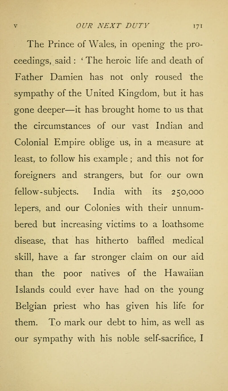 The Prince of Wales, in opening the pro- ceedings, said : ' The heroic Hfe and death of Father Damien has not only roused the sympathy of the United Kingdom, but it has gone deeper—it has brought home to us that the circumstances of our vast Indian and Colonial Empire oblige us, in a measure at least, to follow his example; and this not for foreigners and strangers, but for our own fellow-subjects. India with its 250,000 lepers, and our Colonies with their unnum- bered but increasing victims to a loathsome disease, that has hitherto baffled medical skill, have a far stronger claim on our aid than the poor natives of the Hawaiian Islands could ever have had on the young Belgian priest who has given his life for them. To mark our debt to him, as well as our sympathy with his noble self-sacrifice, I