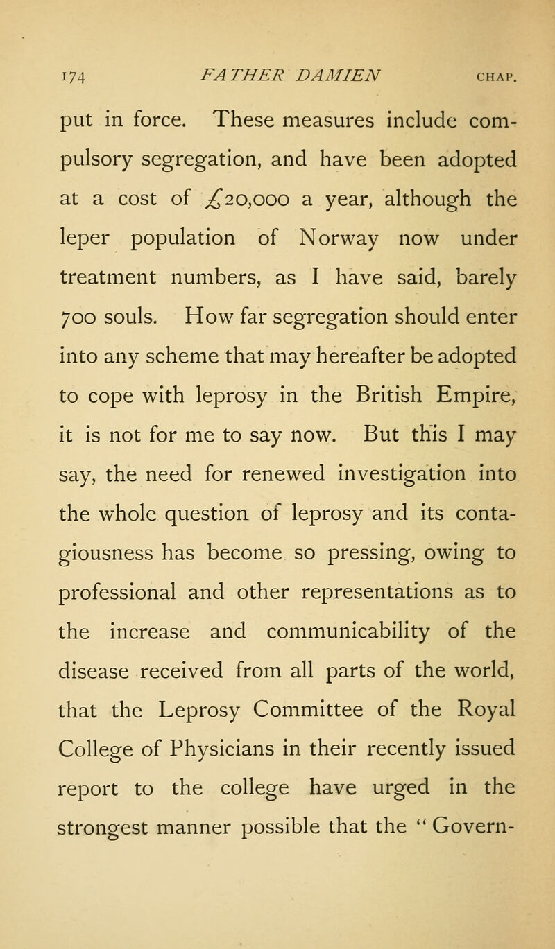 put in force. These measures Include com- pulsory segregation, and have been adopted at a cost of ;^20,ooo a year, although the leper population of Norway now under treatment numbers, as I have said, barely 700 souls. How far segregation should enter into any scheme that may hereafter be adopted to cope with leprosy in the British Empire, it is not for me to say now. But this I may say, the need for renewed Investigation Into the whole question of leprosy and its conta- giousness has become so pressing, owing to professional and other representations as to the Increase and communicablllty of the disease received from all parts of the world, that the Leprosy Committee of the Royal College of Physicians in their recently Issued report to the college have urged In the strongest manner possible that the Govern-