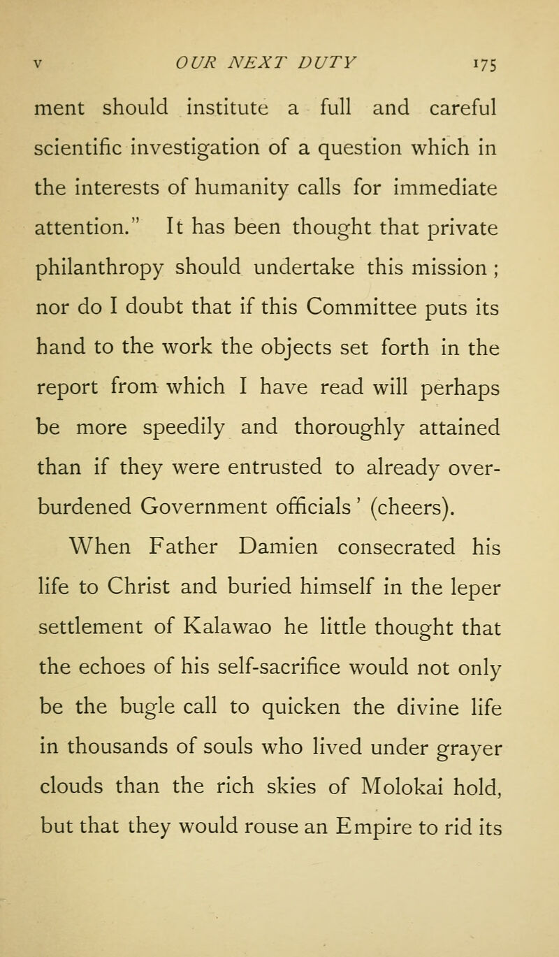 ment should institute a full and careful scientific investigation of a question which In the Interests of humanity calls for immediate attention. It has been thought that private philanthropy should undertake this mission ; nor do I doubt that if this Committee puts its hand to the work the objects set forth In the report from which I have read will perhaps be more speedily and thoroughly attained than if they were entrusted to already over- burdened Government officials' (cheers). When Father Damlen consecrated his life to Christ and burled himself in the leper settlement of Kalawao he little thought that the echoes of his self-sacrifice would not only be the bugle call to quicken the divine life in thousands of souls who lived under grayer clouds than the rich skies of Molokai hold, but that they would rouse an Empire to rid its