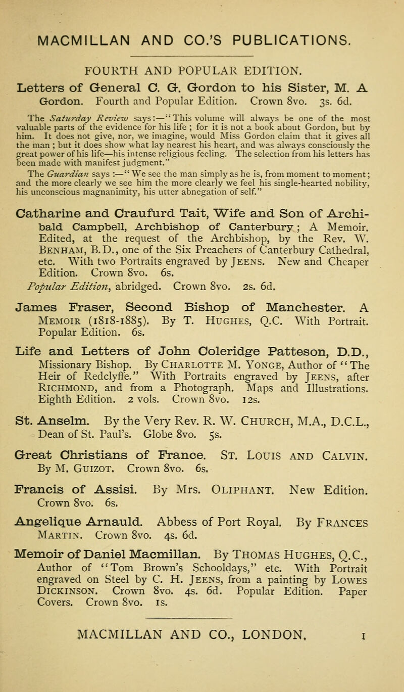 MACMILLAN AND CO.'S PUBLICATIONS. FOURTH AND POPULAR EDITION. Letters of General C. G. Gordon to his Sister, M. A Gordon. Fourth and Popular Edition, Crown 8vo. 3s. 6d. The Saturday Review says:—This volume will always be one of the most valuable parts of the evidence for his life ; for it is not a book about Gordon, but by him. It does not give, nor, we imagine, would Miss Gordon claim that it gives all the man ; but it does show what lay nearest his heart, and was alwaj's consciously the great power of his life—his intense religious feeling. The selection from his letters has been made with manifest judgment. The Guardian says :— We see the man simply as he is, from moment to moment; and the more clearlj' we see him the more clearly we feel his single-hearted nobility, his unconscious magnanimity, his utter abnegation of self. Catharine and Craufurd Tait, Wife and Son of Archi- bald Campbell, Archbishop of Canterbury; A Memoir. Edited, at the request of the Archbishop, by the Rev. W. Benham, B.D., one of the Six Preachers of Canterbury Cathedral, etc. With two Portraits engraved by Jeens. New and Cheaper Edition. Crown 8vo. 6s. Popular Edition, abridged. Crown 8vo. 2s. 6d. James Fraser, Second Bishop of Manchester. A Memoir (1818-1885). By T. Hughes, Q.C. With Portrait. Popular Edition. 6s. Life and Letters of John Coleridge Patteson, D.D., Missionary Bishop. By Charlotte M. Yonge, Author of The Heir of Redclyffe. With Portraits engraved by Jeens, after Richmond, and from a Photograph. Maps and Illustrations. Eighth Edition. 2 vols. Crown 8vo. 12s. St. Anselm. By the Very Rev. R. W. Church, M.A., D.C.L., Dean of St. Paul's. Globe 8vo. 5s. Grreat Christians of France. St. Louis and Calvin. By M. GuizoT. Crown 8vo. 6s. Francis of Assisi. By Mrs. Oliphant. New Edition. Crown 8vo. 6s. Ang-elique Arnauld. Abbess of Port Royal. By Frances Martin. Crown 8vo. 4s. 6d. Memoir of Daniel Macmillan. By Thomas Hughes, Q.C, Author of Tom Brown's Schooldays, etc. With Portrait engraved on Steel by C. H. Jeens, from a painting by Lowes Dickinson. Crown 8vo. 4s. 6d. Popular Edition. Paper Covers. Crown 8vo. is.