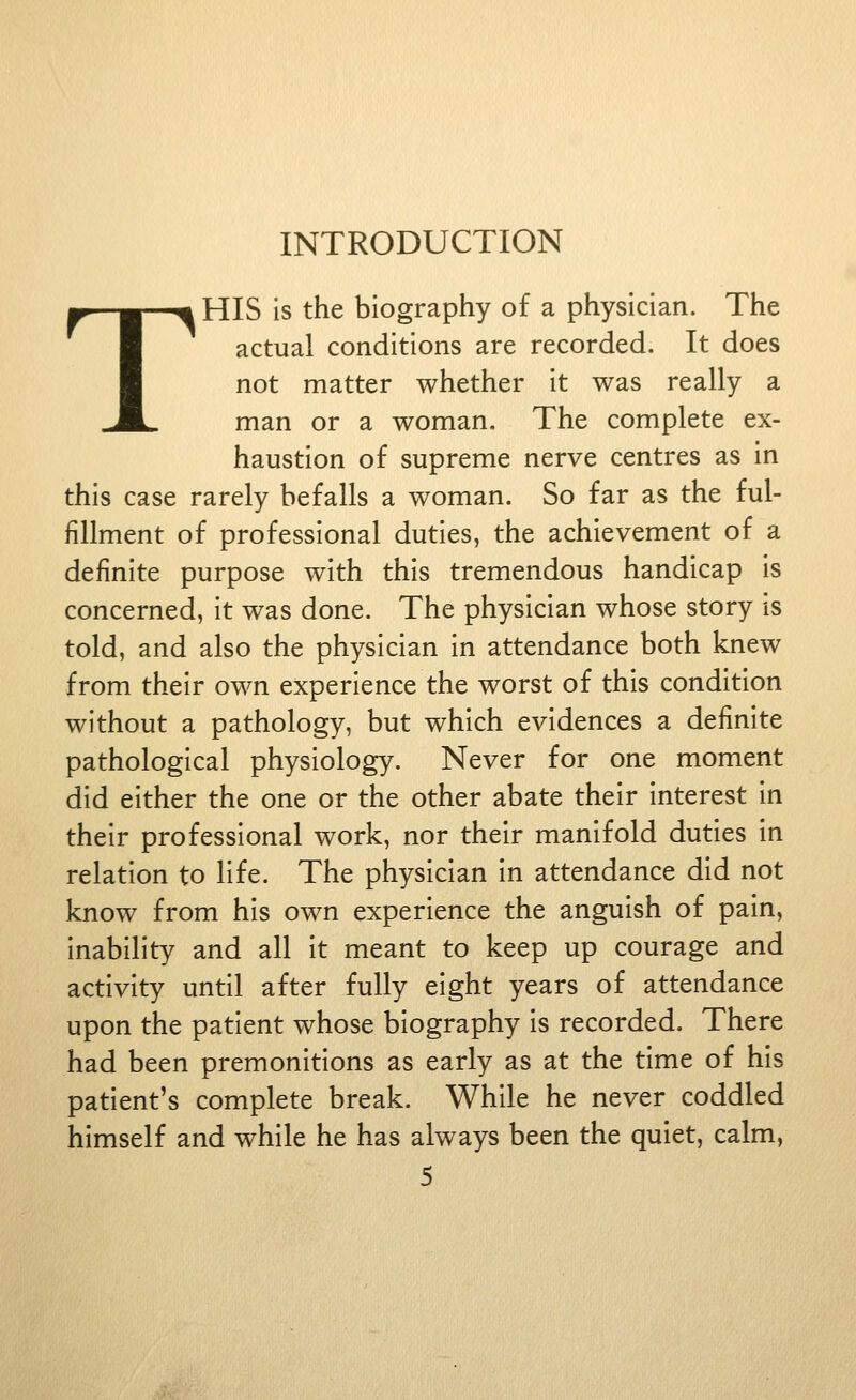 INTRODUCTION THIS is the biography of a physician. The actual conditions are recorded. It does not matter whether it was really a man or a woman. The complete ex- haustion of supreme nerve centres as in this case rarely befalls a woman. So far as the ful- fillment of professional duties, the achievement of a definite purpose with this tremendous handicap is concerned, it was done. The physician whose story is told, and also the physician in attendance both knew from their own experience the worst of this condition without a pathology, but which evidences a definite pathological physiology. Never for one moment did either the one or the other abate their interest in their professional work, nor their manifold duties in relation to life. The physician in attendance did not know from his own experience the anguish of pain, inability and all it meant to keep up courage and activity until after fully eight years of attendance upon the patient whose biography is recorded. There had been premonitions as early as at the time of his patient's complete break. While he never coddled himself and while he has always been the quiet, calm,