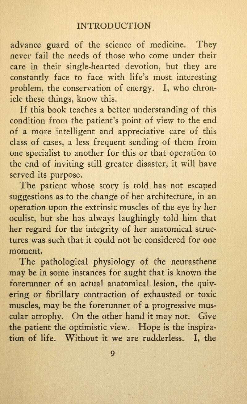 advance guard of the science of medicine. They never fall the needs of those who come under their care In their single-hearted devotion, but they are constantly face to face with life's most Interesting problem, the conservation of energy. I, who chron- icle these things, know this. If this book teaches a better understanding of this condition from the patient's point of view to the end of a more intelligent and appreciative care of this class of cases, a less frequent sending of them from one specialist to another for this or that operation to the end of Inviting still greater disaster, it will have served its purpose. The patient whose story is told has not escaped suggestions as to the change of her architecture, in an operation upon the extrinsic muscles of the eye by her oculist, but she has always laughingly told him that her regard for the integrity of her anatomical struc- tures was such that it could not be considered for one moment. The pathological physiology of the neurasthene may be in some instances for aught that is known the forerunner of an actual anatomical lesion, the quiv- ering or fibrillary contraction of exhausted or toxic muscles, may be the forerunner of a progressive mus- cular atrophy. On the other hand it may not. Give the patient the optimistic view. Hope is the inspira- tion of life. Without it we are rudderless. I, the