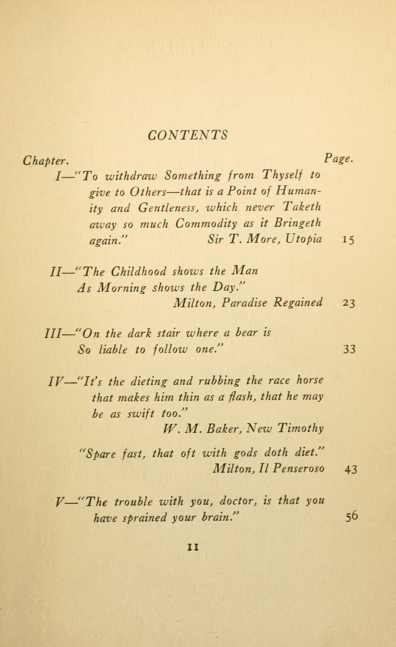 Chapter. Page. I—''To withdraw Something from Thyself to give to Others—that is a Point of Human- ity and Gentleness, luhich never Taketh away so ?nuch Commodity as it Bringeth again. Sir T. More, Utopia 15 U—'^The Childhood shows the Man As Morning shows the Day.'' Milton, Paradise Regained 23 III—''On the dark stair where a bear is So liable to follow one.'' 33 IV—It's the dieting and rubbing the race horse that makes him thin as a flash, that he may be as swift too. W. M. Baker, Neiv Timothy Spare fast, that oft with gods doth diet. Milton, II Penseroso 43 V—''The trouble with you, doctor, is thai you have sprained your brain. 5^