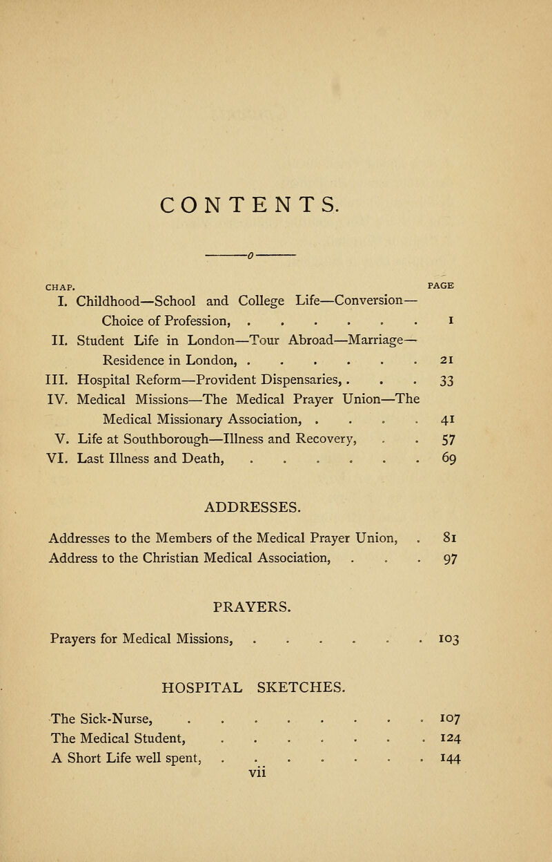 CONTENTS. I. Childhood—School and College Life—Conversion- Choice of Profession, ...... i II. Student Life in London—Tour Abroad—Marriage— Residence in London, 21 III. Hospital Reform—Provident Dispensaries,... 33 IV. Medical Missions—The Medical Prayer Union—The Medical Missionary Association, . . . ••41 V. Life at Southborough—Illness and Recovery, . . 57 VI. Last Illness and Death, 69 ADDRESSES. Addresses to the Members of the Medical Prayer Union, . 81 Address to the Christian Medical Association, ... 97 PRAYERS. Prayers for Medical Missions, 103 HOSPITAL SKETCHES. The Sick-Nurse, ........ 107 The Medical Student, 124 A Short Life well spent, 144