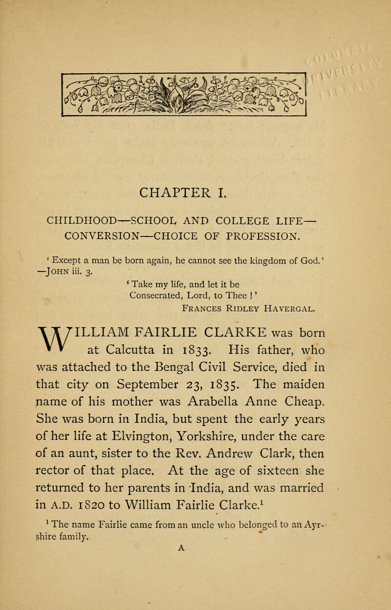 CHILDHOOD—SCHOOL AND COLLEGE LIFE— CONVERSION—CHOICE OF PROFESSION. ' Except a man be born again, he cannot see the kingdom of God.' —John iii. 3. * Take my life, and let it be Consecrated, Lord, to Thee !' Frances Ridley Havergal. WILLIAM FAIRLIE CLARKE was born at Calcutta in 1833. His father, who was attached to the Bengal Civil Service, died in that city on September 23, 1835. The maiden name of his mother was Arabella Anne Cheap. She was born in India, but spent the early years of her life at Elvington, Yorkshire, under the care of an aunt, sister to the Rev. Andrew Clark, then rector of that place. At the age of sixteen she returned to her parents in India, and was married in A.D. 1820 to William Fairlie Clarke.^ ^ The name Fairlie came from an uncle who belonged to an Ayr- shire family. A