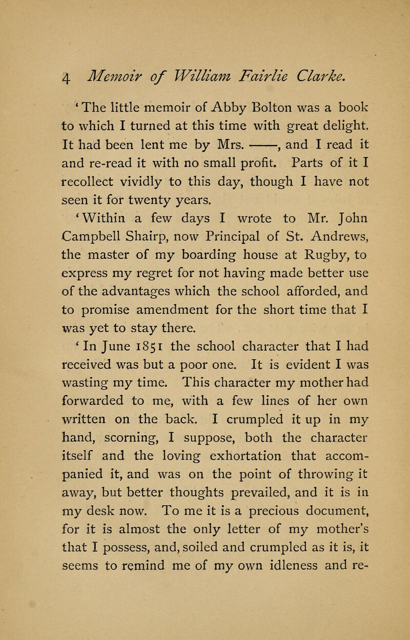 * The little memoir of Abby Bolton was a book to which I turned at this time with great delight. It had been lent me by Mrs. , and I read it and re-read it with no small profit. Parts of it I recollect vividly to this day, though I have not seen it for twenty years. * Within a few days I wrote to Mr. John Campbell Shairp, now Principal of St. Andrews, the master of my boarding house at Rugby, to express my regret for not having made better use of the advantages which the school afforded, and to promise amendment for the short time that I was yet to stay there. * In June 1851 the school character that I had received was but a poor one. It is evident I was wasting my time. This character my mother had forwarded to me, with a few lines of her own written on the back. I crumpled it up in my hand, scorning, I suppose, both the character itself and the loving exhortation that accom- panied it, and was on the point of throwing it away, but better thoughts prevailed, and it is in my desk now. To me it is a precious document, for it is almost the only letter of my mother's that I possess, and, soiled and crumpled as it is, it seems to remind me of my own idleness and re-