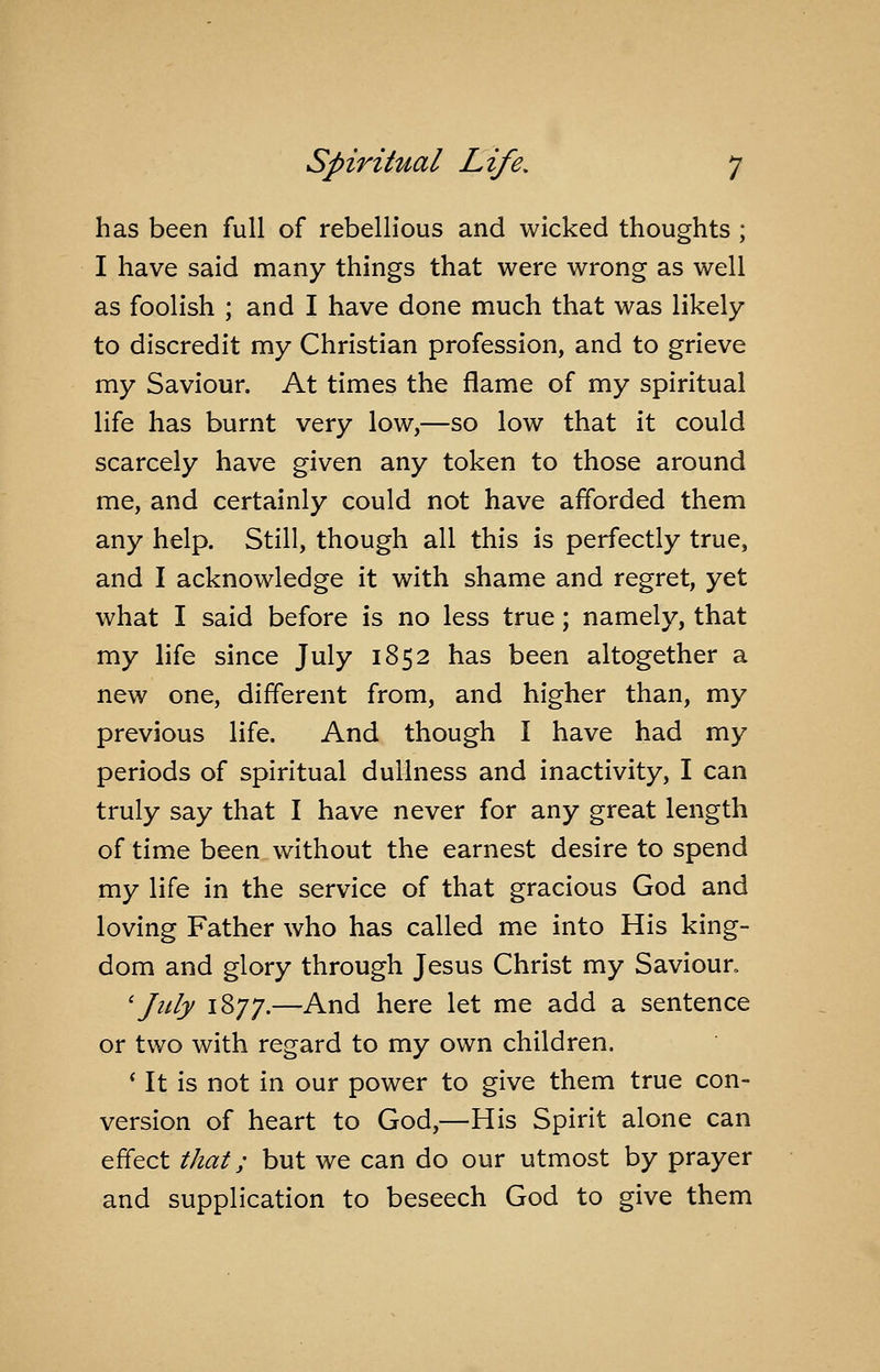 has been full of rebellious and wicked thoughts; I have said many things that were wrong as well as foolish ; and I have done much that was likely to discredit my Christian profession, and to grieve my Saviour. At times the flame of my spiritual life has burnt very low,—so low that it could scarcely have given any token to those around me, and certainly could not have afforded them any help. Still, though all this is perfectly true, and I acknowledge it with shame and regret, yet what I said before is no less true; namely, that my life since July 1852 has been altogether a new one, different from, and higher than, my previous life. And though I have had my periods of spiritual dullness and inactivity, I can truly say that I have never for any great length of time been without the earnest desire to spend my life in the service of that gracious God and loving Father who has called me into His king- dom and glory through Jesus Christ my Savioun 'July 1877.—And here let me add a sentence or two with regard to my own children. * It is not in our power to give them true con- version of heart to God,—His Spirit alone can effect that; but we can do our utmost by prayer and supplication to beseech God to give them