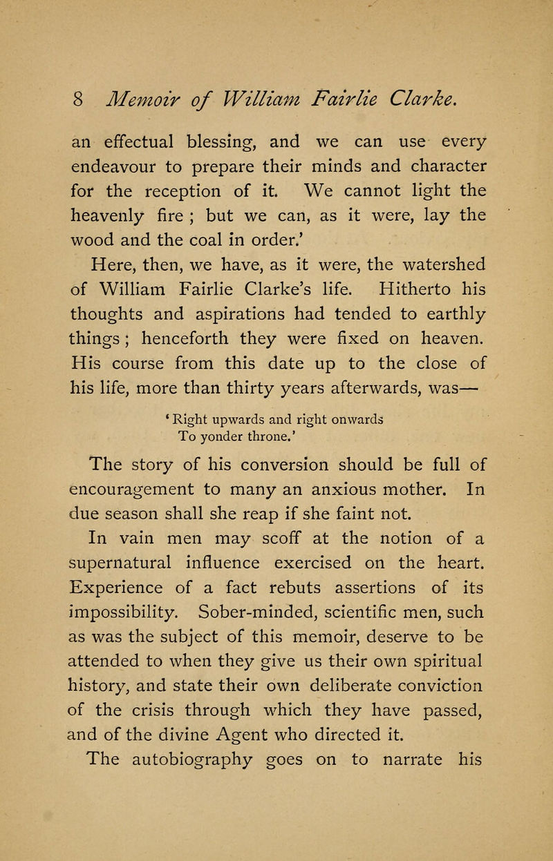 an effectual blessing, and we can use every endeavour to prepare their minds and character for the reception of it. We cannot light the heavenly fire ; but we can, as it were, lay the wood and the coal in order.' Here, then, we have, as it were, the watershed of William Fairlie Clarke's life. Hitherto his thoughts and aspirations had tended to earthly things ; henceforth they were fixed on heaven. His course from this date up to the close of his life, more than thirty years afterwards, was— ' Right upwards and right onwards To yonder throne.' The story of his conversion should be full of encouragement to many an anxious mother. In due season shall she reap if she faint not. In vain men may scoff at the notion of a supernatural influence exercised on the heart. Experience of a fact rebuts assertions of its impossibility. Sober-minded, scientific men, such as was the subject of this memoir, deserve to be attended to when they give us their own spiritual history, and state their own deliberate conviction of the crisis through which they have passed, and of the divine Agent who directed it. The autobiography goes on to narrate his