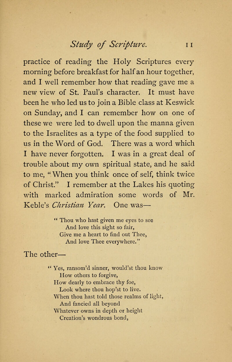 practice of reading the Holy Scriptures every morning before breakfast for half an hour together, and I well remember how that reading gave me a new view of St. Paul's character. It must have been he who led us to join a Bible class at Keswick on Sunday, and I can remember how on one of these we were led to dwell upon the manna given to the Israelites as a type of the food supplied to us in the Word of God. There was a word which I have never forgotten. I was in a great deal of trouble about my own spiritual state, and he said to me, When you think once of self, think twice of Christ. I remember at the Lakes his quoting with marked admiration some words of Mr. Keble's Christian Year. One was—  Thou who hast given me eyes to see And love this sight so fair, Give me a heart to find out Thee, And love Thee every where. The other— *' Yes, ransom'd sinner, would'st thou know How others to forgive, How dearly to embrace thy foe, Look where thou hop'st to live. When thou hast told those realms of light, And fancied all beyond Whatever owns in depth or height Creation's wondrous bond,