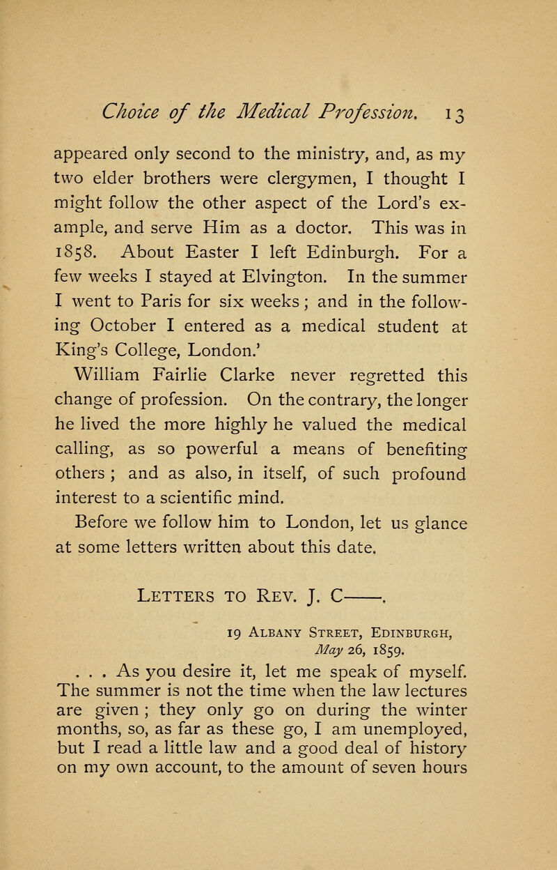 appeared only second to the ministry, and, as my two elder brothers were clergymen, I thought I might follow the other aspect of the Lord's ex- ample, and serve Him as a doctor. This was in 1858. About Easter I left Edinburgh. For a few weeks I stayed at Elvington. In the summer I went to Paris for six weeks; and in the follow- ing October I entered as a medical student at King's College, London.' William Fairlie Clarke never regretted this change of profession. On the contrary, the longer he lived the more highly he valued the medical calling, as so powerful a means of benefiting Others ; and as also, in itself, of such profound interest to a scientific mind. Before we follow him to London, let us glance at some letters written about this date. Letters to Rev. J. C . 19 Albany Street, Edinburgh, May 26, 1859. . . . As you desire it, let me speak of myself The summer is not the time when the law lectures are given ; they only go on during the winter months, so, as far as these go, I am unemployed, but I read a little law and a good deal of history on my own account, to the amount of seven hours