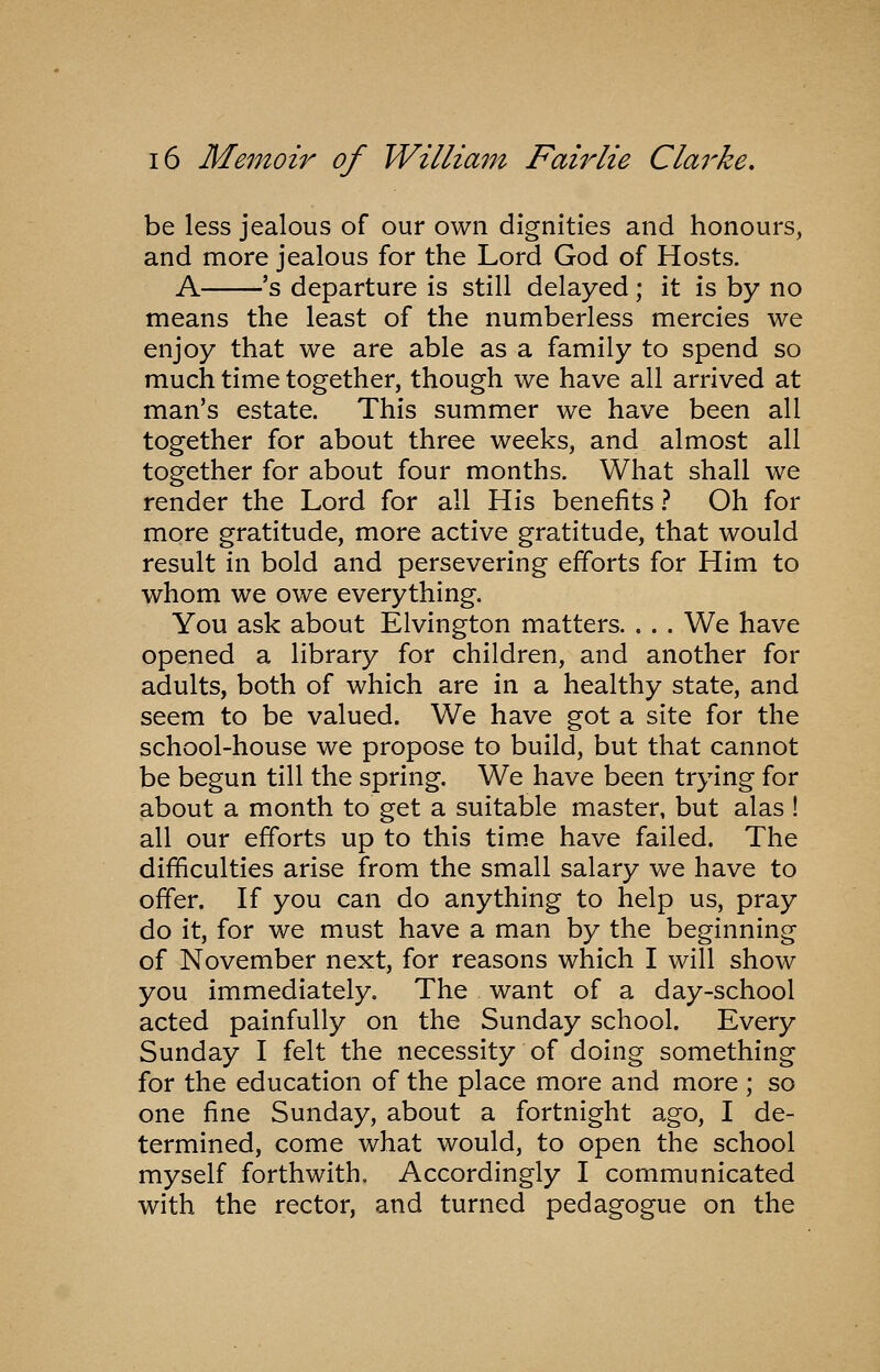 be less jealous of our own dignities and honours, and more jealous for the Lord God of Hosts. A 's departure is still delayed; it is by no means the least of the numberless mercies we enjoy that we are able as a family to spend so much time together, though we have all arrived at man's estate. This summer we have been all together for about three weeks, and almost all together for about four months. What shall we render the Lord for all His benefits ? Oh for more gratitude, more active gratitude, that would result in bold and persevering efforts for Him to whom we owe everything. You ask about Elvington matters. . . . We have opened a library for children, and another for adults, both of which are in a healthy state, and seem to be valued. We have got a site for the school-house we propose to build, but that cannot be begun till the spring. We have been trying for about a month to get a suitable master, but alas ! all our efforts up to this tim.e have failed. The difficulties arise from the small salary we have to offer. If you can do anything to help us, pray do it, for we must have a man by the beginning of November next, for reasons which I will show you immediately. The want of a day-school acted painfully on the Sunday school. Every Sunday I felt the necessity of doing something for the education of the place more and more ; so one fine Sunday, about a fortnight ago, I de- termined, come what would, to open the school myself forthwith. Accordingly I communicated with the rector, and turned pedagogue on the