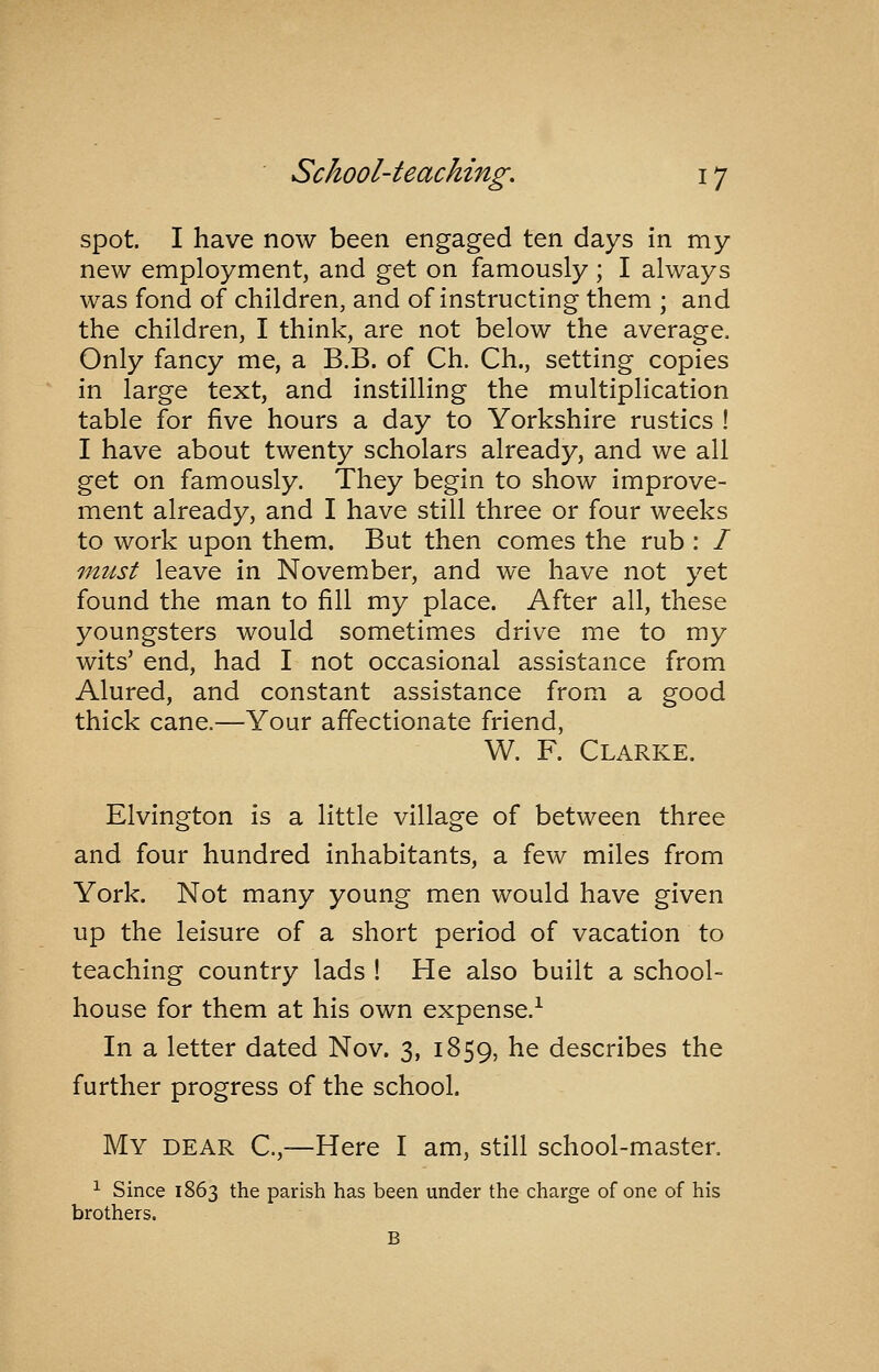 spot. I have now been engaged ten days in my new employment, and get on famously; I always was fond of children, and of instructing them ; and the children, I think, are not below the average. Only fancy me, a B.B. of Ch. Ch., setting copies in large text, and instilling the multiplication table for five hours a day to Yorkshire rustics ! I have about twenty scholars already, and we all get on famously. They begin to show improve- ment already, and I have still three or four weeks to work upon them. But then comes the rub : / fnust leave in November, and we have not yet found the man to fill my place. After all, these youngsters would sometimes drive me to my wits' end, had I not occasional assistance from Alured, and constant assistance from a good thick cane.—Your affectionate friend, W. F. Clarke. Elvington is a little village of between three and four hundred inhabitants, a few miles from York. Not many young men would have given up the leisure of a short period of vacation to teaching country lads ! He also built a school- house for them at his own expense.^ In a letter dated Nov. 3, 1859, he describes the further progress of the school. My dear C,—Here I am, still school-master. ^ Since 1863 the parish has been under the charge of one of his brothers. B