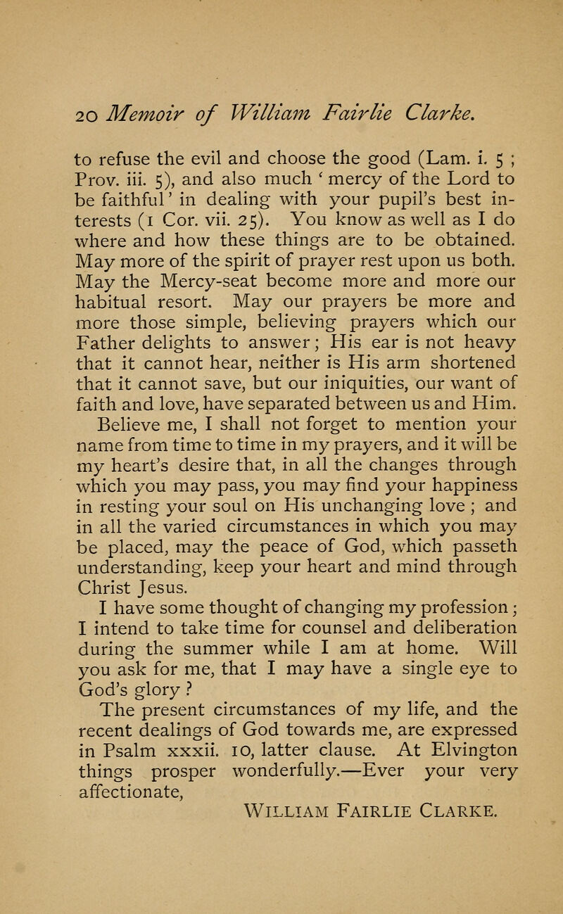 to refuse the evil and choose the good (Lam. i. 5 ; Prov. iii. 5), and also much ' mercy of the Lord to be faithful' in dealing with your pupil's best in- terests (i Cor. vii. 25). You know as well as I do where and how these things are to be obtained. May more of the spirit of prayer rest upon us both. May the Mercy-seat become more and more our habitual resort. May our prayers be more and more those simple, believing prayers which our Father delights to answer; His ear is not heavy that it cannot hear, neither is His arm shortened that it cannot save, but our iniquities, our want of faith and love, have separated between us and Him. Believe me, I shall not forget to mention your name from time to time in my prayers, and it will be my heart's desire that, in all the changes through which you may pass, you may find your happiness in resting your soul on His unchanging love ; and in all the varied circumstances in which you may be placed, may the peace of God, which passeth understanding, keep your heart and mind through Christ Jesus. I have some thought of changing my profession; I intend to take time for counsel and deliberation during the summer while I am at home. Will you ask for me, that I may have a single eye to God's glory } The present circumstances of my life, and the recent dealings of God towards me, are expressed in Psalm xxxii. 10, latter clause. At Elvington things prosper wonderfully.—Ever your very affectionate, William Fairlie Clarke.