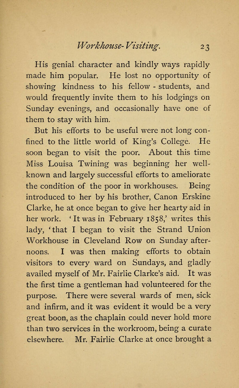 His genial character and kindly ways rapidly made him popular. He lost no opportunity of showing kindness to his fellow - students, and would frequently invite them to his lodgings on Sunday evenings, and occasionally have one of them to stay with him. But his efforts to be useful were not long con- fined to the little world of King's College. He soon began to visit the poor. About this time Miss Louisa Twining was beginning her well- known and largely successful efforts to ameliorate the condition of the poor in workhouses. Being introduced to her by his brother, Canon Erskine Clarke, he at once began to give her hearty aid in her work. 'It was in February 1858,' writes this lady, 'that I began to visit the Strand Union Workhouse in Cleveland Row on Sunday after- noons. I was then making efforts to obtain visitors to every ward on Sundays, and gladl}^ availed myself of Mr. Fairlie Clarke's aid. It was the first time a gentleman had volunteered for the purpose. There were several wards of men, sick and infirm, and it was evident it would be a very great boon, as the chaplain could never hold more than two services in the workroom, being a curate elsewhere. Mr. Fairlie Clarke at once brought a