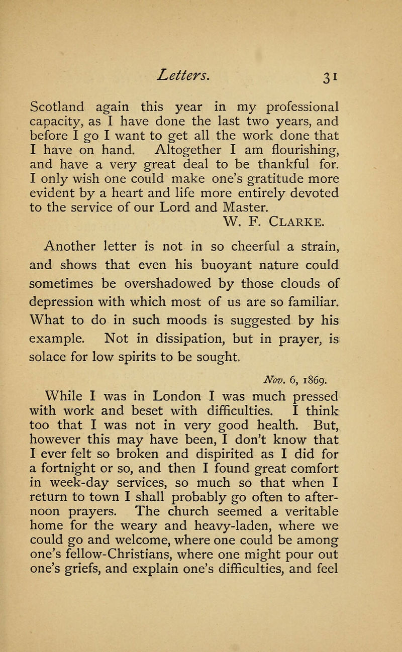 Scotland again this year in my professional capacity, as I have done the last two years, and before I go I want to get all the work done that I have on hand. Altogether I am flourishing, and have a very great deal to be thankful for. I only wish one could make one's gratitude more evident by a heart and life more entirely devoted to the service of our Lord and Master. W. F. Clarke. Another letter is not in so cheerful a strain, and shows that even his buoyant nature could sometimes be overshadowed by those clouds of depression with which most of us are so familiar. What to do in such moods is suggested by his example. Not in dissipation, but in prayer, is solace for low spirits to be sought. Nov. 6, 1869. While I was in London I was much pressed with work and beset with difficulties. I think too that I was not in very good health. But, however this may have been, I don't know that I ever felt so broken and dispirited as I did for a fortnight or so, and then I found great comfort in week-day services, so much so that when I return to town I shall probably go often to after- noon prayers. The church seemed a veritable home for the weary and heavy-laden, where we could go and welcome, where one could be among one's fellow-Christians, where one might pour out one's griefs, and explain one's difficulties, and feel