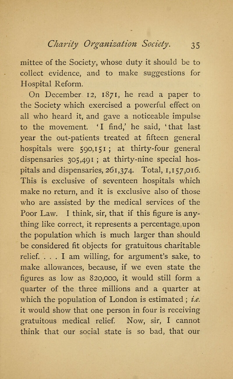 mittee of the Society, whose duty it should be to collect evidence, and to make suggestions for Hospital Reform. On December 12, 1871, he read a paper to the Society which exercised a powerful effect on all who heard it, and gave a noticeable impulse to the movement. ' I find,' he said, ' that last year the out-patients treated at fifteen general hospitals were 590,151 ; at thirty-four general dispensaries 305,491 ; at thirty-nine special hos- pitals and dispensaries, 261,374. Total, 1,157,016. This is exclusive of seventeen hospitals which make no return, and it is exclusive also of those who are assisted by the medical services of the Poor Law. I think, sir, that if this figure is any- thing like correct, it represents a percentage upon the population which is much larger than should be considered fit objects for gratuitous charitable relief. ... I am willing, for argument's sake, to make allowances, because, if we even state the figures as low as 820,000, it would still form a quarter of the three millions and a quarter at which the population of London is estimated ; i.e. it would show that one person in four is receiving gratuitous medical relief Now, sir, I cannot think that our social state is so bad, that our