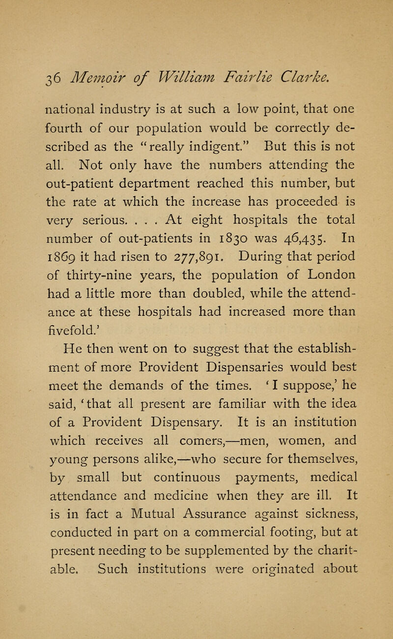 national industry is at such a low point, that one fourth of our population would be correctly de- scribed as the really indigent. But this is not all. Not only have the numbers attending the out-patient department reached this number, but the rate at which the increase has proceeded is very serious. . . . At eight hospitals the total number of out-patients in 1830 was 46,435. In 1869 it had risen to 277,891. During that period of thirty-nine years, the population of London had a little more than doubled, while the attend- ance at these hospitals had increased more than fivefold.' He then went on to suggest that the establish- ment of more Provident Dispensaries would best meet the demands of the times. ' I suppose,' he said, ' that all present are familiar with the idea of a Provident Dispensary. It is an institution which receives all comers,—men, women, and young persons alike,—who secure for themselves, by small but continuous payments, medical attendance and medicine when they are ill. It is in fact a Mutual Assurance against sickness, conducted in part on a commercial footing, but at present needing to be supplemented by the charit- able. Such institutions were originated about