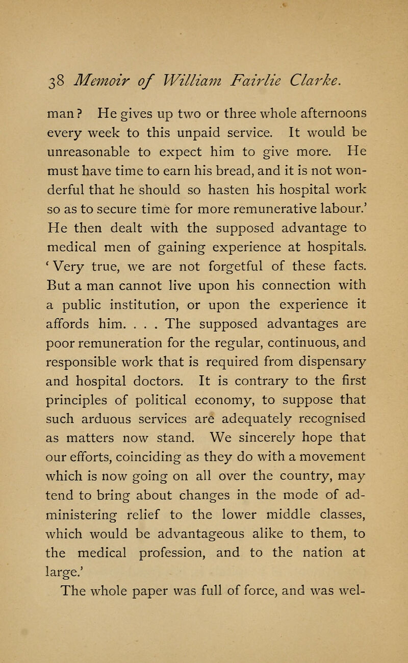 man ? He gives up two or three whole afternoons every week to this unpaid service. It would be unreasonable to expect him to give more. He must have time to earn his bread, and it is not won- derful that he should so hasten his hospital work so as to secure time for more remunerative labour.' He then dealt with the supposed advantage to medical men of gaining experience at hospitals. ' Very true, we are not forgetful of these facts. But a man cannot live upon his connection with a public institution, or upon the experience it affords him. . . . The supposed advantages are poor remuneration for the regular, continuous, and responsible work that is required from dispensary and hospital doctors. It is contrary to the first principles of political economy, to suppose that such arduous services are adequately recognised as matters now stand. We sincerely hope that our efforts, coinciding as they do with a movement which is now going on all over the country, may tend to bring about changes in the mode of ad- ministering relief to the lower middle classes, which would be advantageous alike to them, to the medical profession, and to the nation at large.' The whole paper was full of force, and was wel-