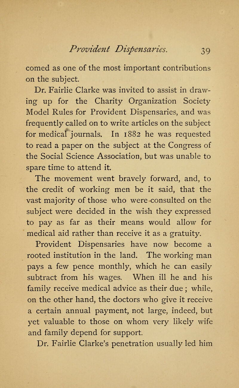 corned as one of the most important contributions on the subject. Dr. FairHe Clarke was invited to assist in draw- ing up for the Charity Organization Society Model Rules for Provident Dispensaries, and was frequently called on to write articles on the subject for medical journals. In 1882 he was requested to read a paper on the subject at the Congress of the Social Science Association, but was unable to spare time to attend it. The movement went bravely forward, and, to the credit of working men be it said, that the vast majority of those who were consulted on the subject were decided in the wish they expressed to pay as far as their means would allow for medical aid rather than receive it as a gratuity. Provident Dispensaries have now become a rooted institution in the land. The working man pays a few pence monthly, which he can easily subtract from his wages. When ill he and his family receive medical advice as their due ; while, on the other hand, the doctors who give it receive a certain annual payment, not large, indeed, but yet valuable to those on whom very likely wife and family depend for support Dr. Fairlie Clarke's penetration usually led him