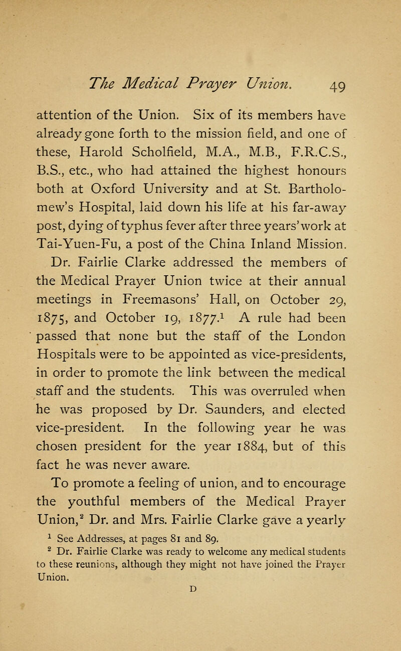 attention of the Union. Six of its members have already gone forth to the mission field, and one of these, Harold Scholfield, M.A., M.B., F.R.C.S., B^., etc., who had attained the highest honours both at Oxford University and at St. Bartholo- mew's Hospital, laid down his life at his far-away post, dying of typhus fever after three years'work at Tai-Yuen-Fu, a post of the China Inland Mission. Dr. Fairlie Clarke addressed the members of the Medical Prayer Union twice at their annual meetings in Freemasons' Hall, on October 29, 1875, and October 19, 1877.1 A rule had been passed that none but the staff of the London Hospitals were to be appointed as vice-presidents, in order to promote the link between the medical staff and the students. This was overruled when he was proposed by Dr. Saunders, and elected vice-president. In the following year he was chosen president for the year 1884, but of this fact he was never aware. To promote a feeling of union, and to encourage the youthful members of the Medical Prayer Union, ^ Dr. and Mrs. Fairlie Clarke gave a yearly ^ See Addresses, at pages 8i and 89. ^ Dr. Fairlie Clarke was ready to welcome any medical students to these reunions, although they might not have joined the Prayer Union. D