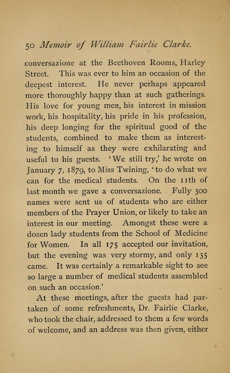 conversazione at the Beethoven Rooms, Harley Street. This was ever to him an occasion of the deepest interest. He never perhaps appeared more thoroughly happy than at such gatherings. His love for young men, his interest in mission work, his hospitality, his pride in his profession, his deep longing for the spiritual good of the students, combined to make them as interest- ing to himself as they were exhilarating and useful to his guests. * We still try,' he wrote on January 7, 1879, to Miss Twining, 'to do what we can for the medical students. On the nth of last month we gave a conversazione. Fully 300 names were sent us of students who are either members of the Prayer Union, or likely to take an interest in our meeting. Amongst these were a dozen lady students from the School of Medicine for Women. In all 175 accepted our invitation, but the evening was very stormy, and only 135 came. It was certainly a remarkable sight to see so large a number of medical students assembled on such an occasion.' At these meetings, after the guests had par- taken of some refreshments. Dr. Fairlie Clarke, who took the chair, addressed to them a few words of welcome, and an address was then given, either