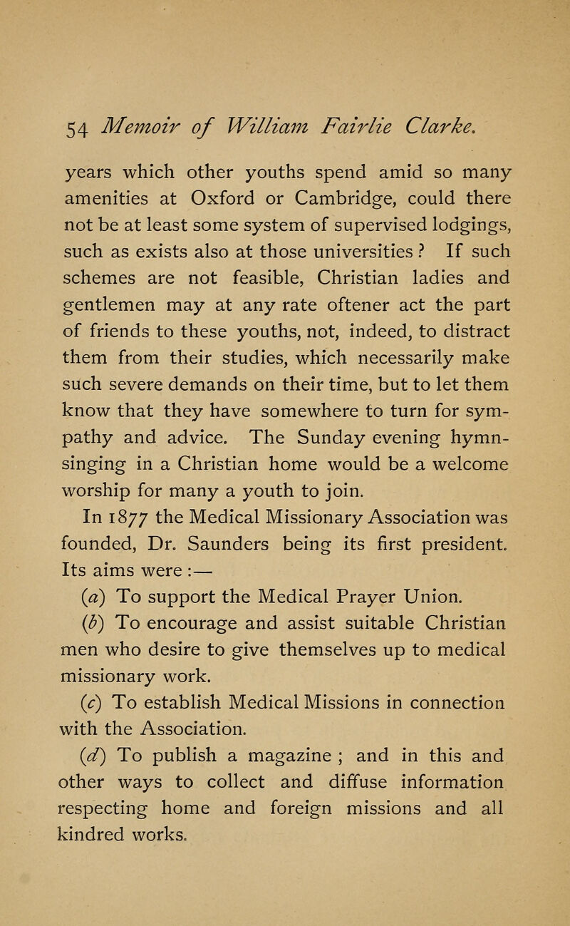 years which other youths spend amid so many amenities at Oxford or Cambridge, could there not be at least some system of supervised lodgings, such as exists also at those universities ? If such schemes are not feasible, Christian ladies and gentlemen may at any rate oftener act the part of friends to these youths, not, indeed, to distract them from their studies, which necessarily make such severe demands on their time, but to let them know that they have somewhere to turn for sym- pathy and advice. The Sunday evening hymn- singing in a Christian home would be a welcome worship for many a youth to join. In 1877 the Medical Missionary Association was founded. Dr. Saunders being its first president. Its aims were :— {a) To support the Medical Prayer Union. iU) To encourage and assist suitable Christian men who desire to give themselves up to medical missionary work. {c) To establish Medical Missions in connection with the Association. id) To publish a magazine ; and in this and other ways to collect and diffuse information respecting home and foreign missions and all kindred works.