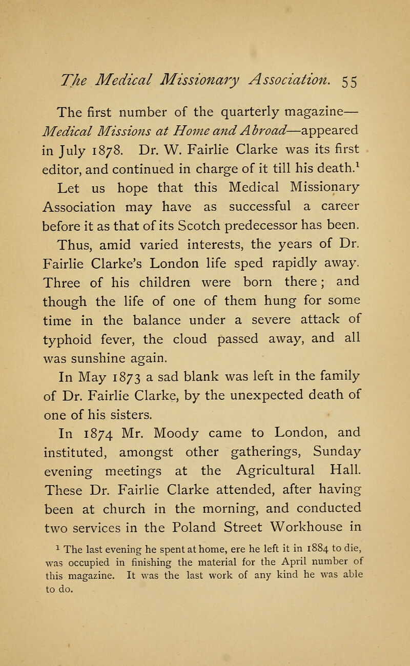 The first number of the quarterly magazine— Medical Missions at Home and Abroad—appeared in July 1878. Dr. W. Fairlie Clarke was its first editor, and continued in charge of it till his death.^ Let us hope that this Medical Missionary Association may have as successful a career before it as that of its Scotch predecessor has been. Thus, amid varied interests, the years of Dr. Fairlie Clarke's London life sped rapidly away. Three of his children were born there; and though the life of one of them hung for some time in the balance under a severe attack of typhoid fever, the cloud passed away, and all was sunshine again. In May 1873 a sad blank was left in the family of Dr. Fairlie Clarke, by the unexpected death of one of his sisters. In 1874 Mr. Moody came to London, and instituted, amongst other gatherings, Sunday evening meetings at the Agricultural Hall. These Dr. Fairlie Clarke attended, after having been at church in the morning, and conducted two services in the Poland Street Workhouse in 1 The last evening he spent at home, ere he left it in 1884 to die, was occupied in finishing the material for the April number of this magazine. It was the last work of any kind he was able to do.