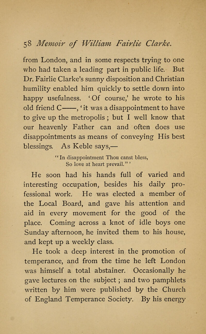 from London, and in some respects trying to one who had taken a leading part in public life. But Dr. Fairlie Clarke's sunny disposition and Christian humility enabled him quickly to settle down into happy usefulness. ' Of course/ he wrote to his old friend C ,' it was a disappointment to have to give up the metropolis ; but I well know that our heavenly Father can and often does use disappointments as means of conveying His best blessings. As Keble says,— In disappointment Thou canst bless, So love at heart prevail. ' He soon had his hands full of varied and interesting occupation, besides his daily pro- fessional work. He was elected a member of the Local Board, and gave his attention and aid in every movement for the good of the place. Coming across a knot of idle boys one Sunday afternoon, he invited them to his house, and kept up a weekly class. He took a deep interest in the promotion of temperance, and from the time he left London was himself a total abstainer. Occasionally he gave lectures on the subject; and two pamphlets written by him were published by the Church of England Temperance Society. By his energy