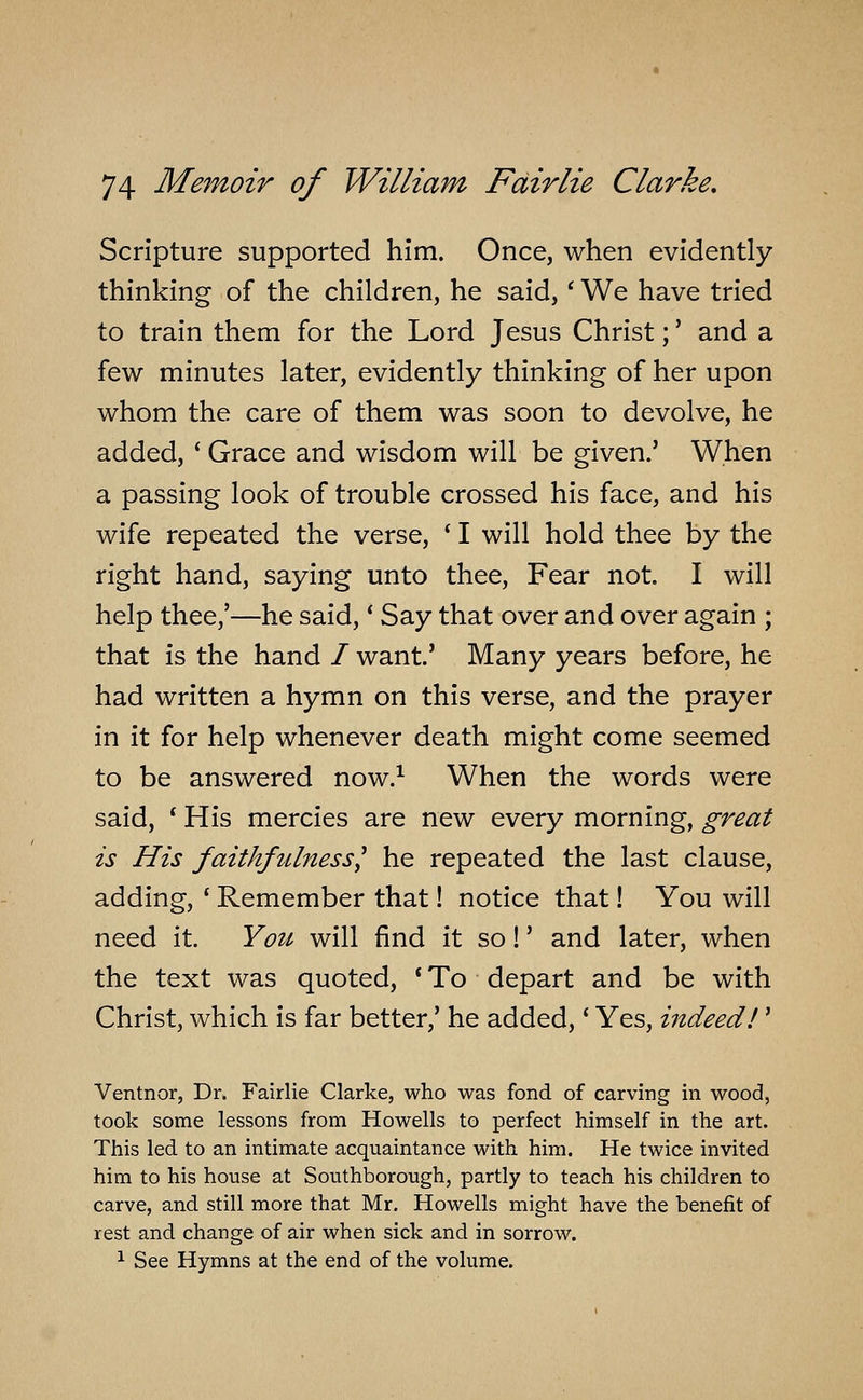 Scripture supported him. Once, when evidently thinking of the children, he said, * We have tried to train them for the Lord Jesus Christ;' and a few minutes later, evidently thinking of her upon whom the care of them was soon to devolve, he added, ' Grace and wisdom will be given.' When a passing look of trouble crossed his face, and his wife repeated the verse, ' I will hold thee by the right hand, saying unto thee, Fear not. I will help thee,'—he said, * Say that over and over again ; that is the hand / want.' Many years before, he had written a hymn on this verse, and the prayer in it for help whenever death might come seemed to be answered now.^ When the words were said, * His mercies are new every morning, great is His faithfulness^ he repeated the last clause, adding, ' Remember that! notice that! You will need it. Yoii' will find it so!' and later, when the text was quoted, * To depart and be with Christ, which is far better,' he added,' Yes, indeed!' Ventnor, Dr. Fairlie Clarke, who was fond of carving in wood, took some lessons from Howells to perfect himself in the art. This led to an intimate acquaintance with him. He twice invited him to his house at Southborough, partly to teach his children to carve, and still more that Mr. Howells might have the benefit of rest and change of air when sick and in sorrow. 1 See Hymns at the end of the volume.