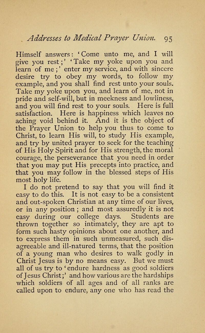 Himself answers: ' Come unto me, and I will give you rest;' ' Take my yoke upon you and learn of me ;' enter my service, and with sincere desire try to obey my words, to follow my example, and you shall find rest unto your souls. Take my yoke upon you, and learn of me, not in pride and self-will, but in meekness and lowliness, and you will find rest to your souls. Here is full satisfaction. Here is happiness which leaves no aching void behind it. And it is the object of the Prayer Union to help you thus to come to Christ, to learn His will, to study His example, and try by united prayer to seek for the teaching of His Holy Spirit and for His strength, the moral courage, the perseverance that you need in order that you may put His precepts into practice, and that you may follow in the blessed steps of His most holy life. I do not pretend to say that you will find it easy to do this. It is not easy to be a consistent and out-spoken Christian at any time of our lives, or in any position ; and most assuredly it is not easy during our college days. Students are thrown together so intimately, they are apt to form such hasty opinions about one another, and to express them in such unmeasured, such dis- agreeable and ill-natured terms, that the position of a young man who desires to walk godly in Christ Jesus is by no means easy. But we must all of us try to ' endure hardness as good soldiers of Jesus Christ;' and how various are the hardships which soldiers of all ages and of all ranks are called upon to endure, any one who has read the