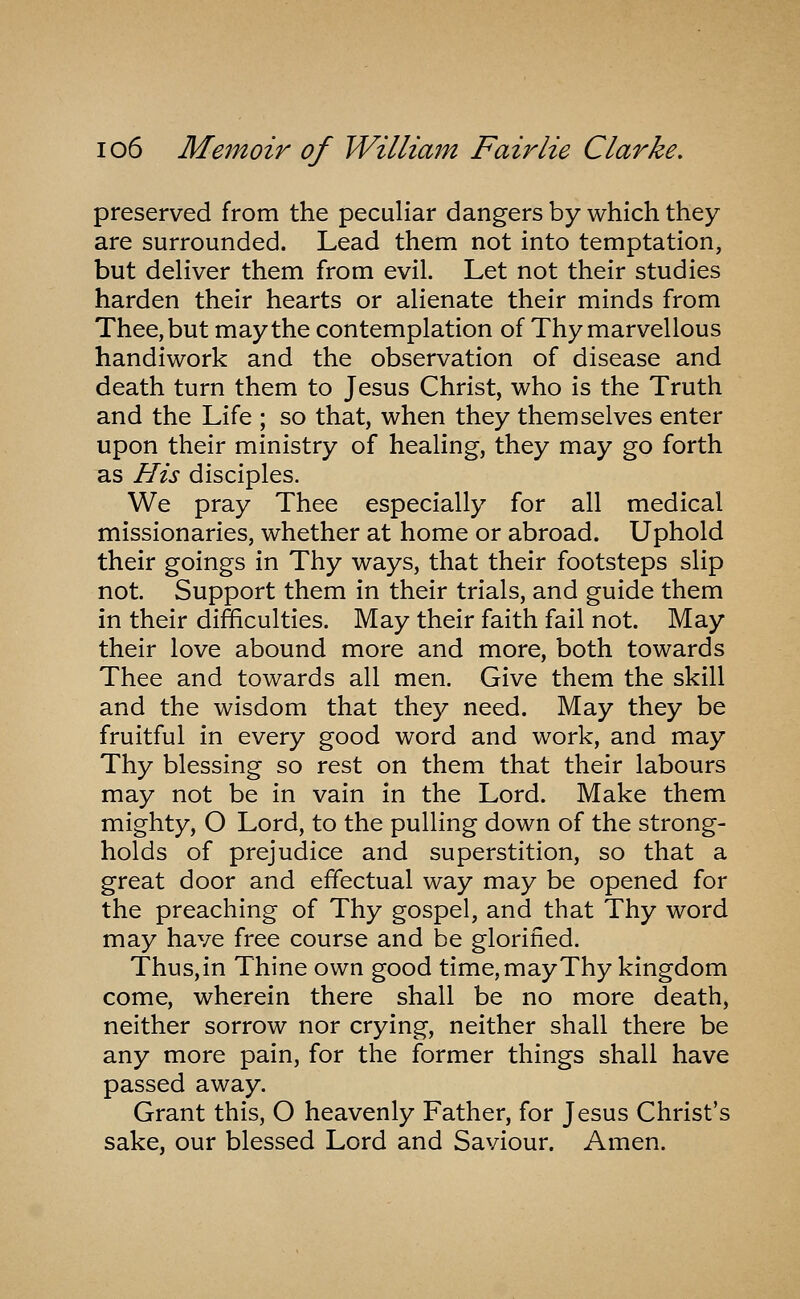 preserved from the peculiar dangers by which they are surrounded. Lead them not into temptation, but deliver them from evil. Let not their studies harden their hearts or alienate their minds from Thee, but may the contemplation of Thy marvellous handiwork and the observation of disease and death turn them to Jesus Christ, who is the Truth and the Life ; so that, when they themselves enter upon their ministry of healing, they may go forth as His disciples. We pray Thee especially for all medical missionaries, whether at home or abroad. Uphold their goings in Thy ways, that their footsteps slip not. Support them in their trials, and guide them in their difficulties. May their faith fail not. May their love abound more and more, both towards Thee and towards all men. Give them the skill and the wisdom that they need. May they be fruitful in every good word and work, and may Thy blessing so rest on them that their labours may not be in vain in the Lord. Make them mighty, O Lord, to the pulling down of the strong- holds of prejudice and superstition, so that a great door and effectual way may be opened for the preaching of Thy gospel, and that Thy word may have free course and be glorified. Thus, in Thine own good time, may Thy kingdom come, wherein there shall be no more death, neither sorrow nor crying, neither shall there be any more pain, for the former things shall have passed away. Grant this, O heavenly Father, for Jesus Christ's sake, our blessed Lord and Saviour. Amen.