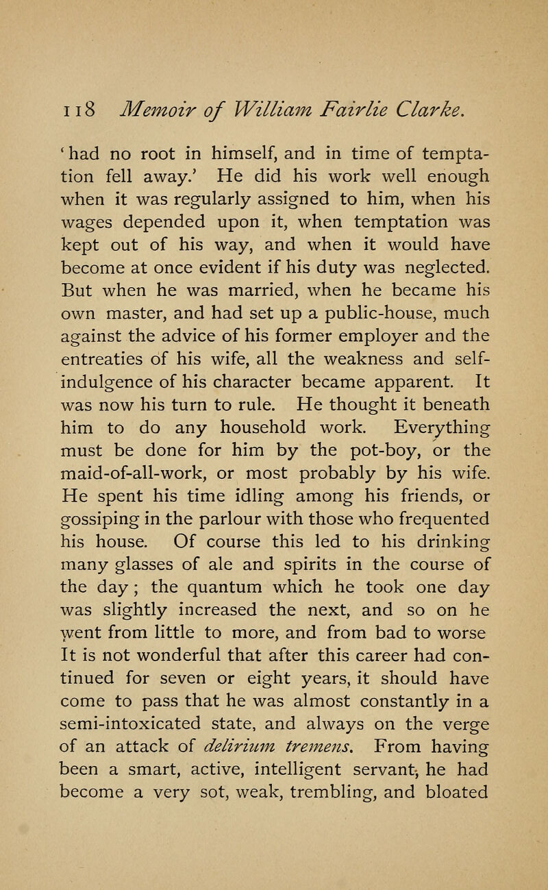 ' had no root in himself, and in time of tempta- tion fell away.' He did his work well enough when it was regularly assigned to him, when his wages depended upon it, when temptation was kept out of his way, and when it would have become at once evident if his duty was neglected. But when he was married, when he became his own master, and had set up a public-house, much against the advice of his former employer and the entreaties of his wife, all the weakness and self- indulgence of his character became apparent. It was now his turn to rule. He thought it beneath him to do any household work. Everything must be done for him by the pot-boy, or the maid-of-all-work, or most probably by his wife. He spent his time idling among his friends, or gossiping in the parlour with those who frequented his house. Of course this led to his drinking many glasses of ale and spirits in the course of the day ; the quantum which he took one day was slightly increased the next, and so on he went from little to more, and from bad to worse It is not wonderful that after this career had con- tinued for seven or eight years, it should have come to pass that he was almost constantly in a semi-intoxicated state, and always on the verge of an attack of deliriutn tremens. From having been a smart, active, intelligent servant, he had become a very sot, weak, trembling, and bloated