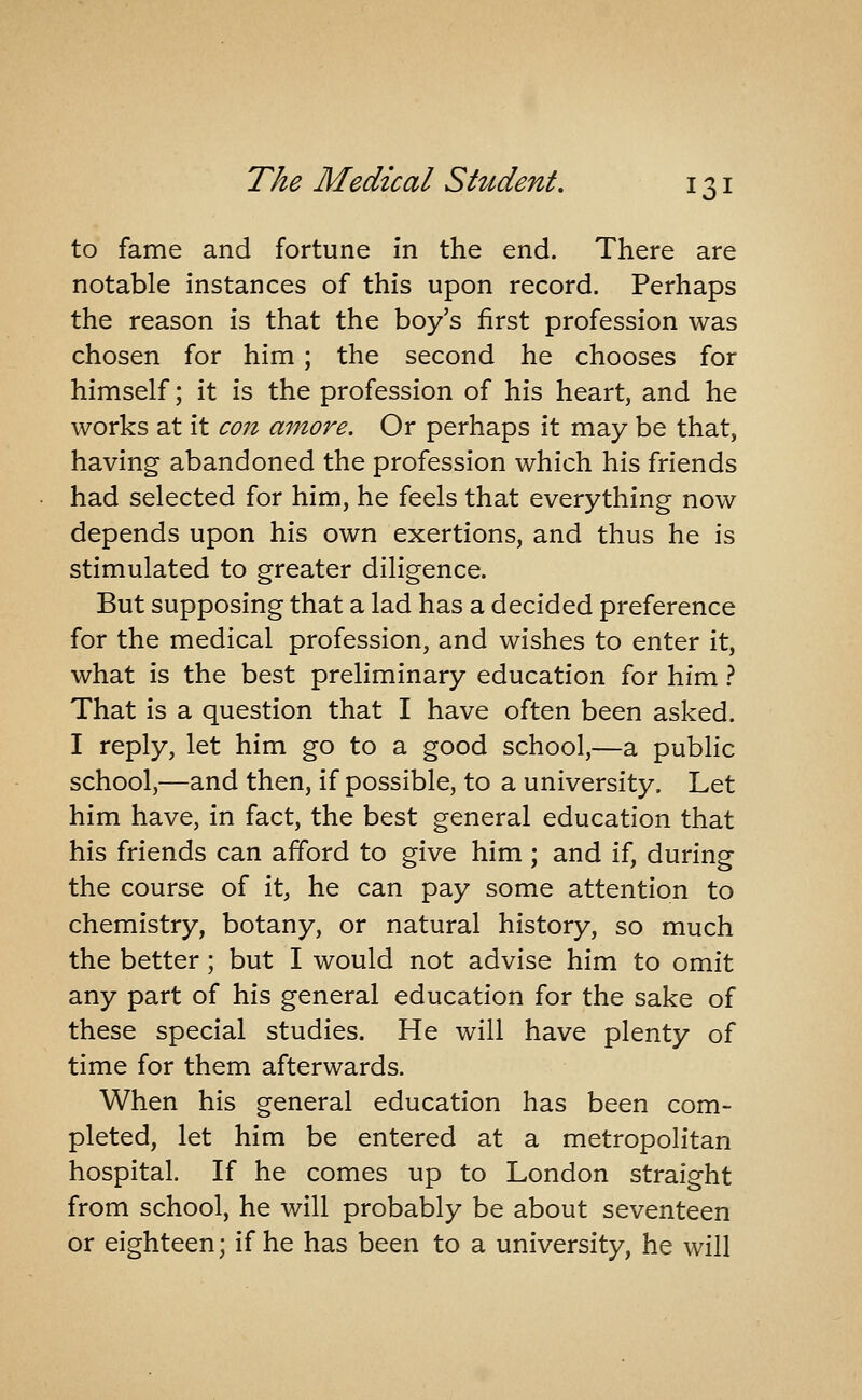 to fame and fortune in the end. There are notable instances of this upon record. Perhaps the reason is that the boy's first profession was chosen for him ; the second he chooses for himself; it is the profession of his heart, and he works at it con amove. Or perhaps it may be that, having abandoned the profession which his friends had selected for him, he feels that everything now depends upon his own exertions, and thus he is stimulated to greater diligence. But supposing that a lad has a decided preference for the medical profession, and wishes to enter it, what is the best preliminary education for him} That is a question that I have often been asked. I reply, let him go to a good school,—a public school,—and then, if possible, to a university. Let him have, in fact, the best general education that his friends can afford to give him ; and if, during the course of it, he can pay some attention to chemistry, botany, or natural history, so much the better; but I would not advise him to omit any part of his general education for the sake of these special studies. He will have plenty of time for them afterwards. When his general education has been com- pleted, let him be entered at a metropolitan hospital. If he comes up to London straight from school, he will probably be about seventeen or eighteen; if he has been to a university, he will