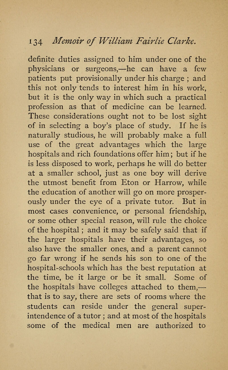 definite duties assigned to him under one of the physicians or surgeons,—he can have a few patients put provisionally under his charge ; and this not only tends to interest him in his work, but it is the only way in which such a practical profession as that of medicine can be learned. These considerations ought not to be lost sight of in selecting a boy's place of study. If he is naturally studious, he will probably make a full use of the great advantages which the large hospitals and rich foundations offer him; but if he is less disposed to work, perhaps he will do better at a smaller school, just as one boy will derive the utmost benefit from Eton or Harrow, while the education of another will go on more prosper- ously under the eye of a private tutor. But in most cases convenience, or personal friendship, or some other special reason, will rule the choice of the hospital; and it may be safely said that if the larger hospitals have their advantages, so also have the smaller ones, and a parent cannot go far wrong if he sends his son to one of the hospital-schools which has the best reputation at the time, be it large or be it small. Some of the hospitals have colleges attached to them,— that is to say, there are sets of rooms where the students can reside under the general super- intendence of a tutor ; and at most of the hospitals some of the medical men are authorized to