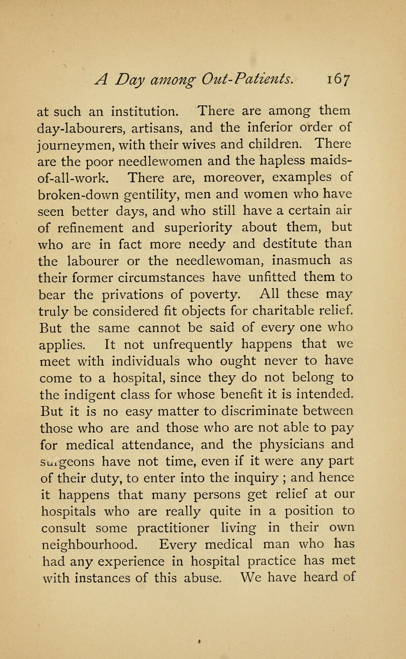 at such an institution. There are among them day-labourers, artisans, and the inferior order of journeymen, with their wives and children. There are the poor needlewomen and the hapless maids- of-all-work. There are, moreover, examples of broken-down gentility, men and women who have seen better days, and who still have a certain air of refinement and superiority about them, but who are in fact more needy and destitute than the labourer or the needlewoman, inasmuch as their former circumstances have unfitted them to bear the privations of poverty. All these may truly be considered fit objects for charitable relief. But the same cannot be said of every one who applies. It not unfrequently happens that we meet with individuals who ought never to have come to a hospital, since they do not belong to the indig-ent class for whose benefit it is intended. But it is no easy matter to discriminate between those who are and those who are not able to pay for medical attendance, and the physicians and suigeons have not time, even if it were any part of their duty, to enter into the inquiry ; and hence it happens that many persons get relief at our hospitals who are really quite in a position to consult some practitioner living in their own neighbourhood. Every medical man who has had any experience in hospital practice has met with instances of this abuse. We have heard of