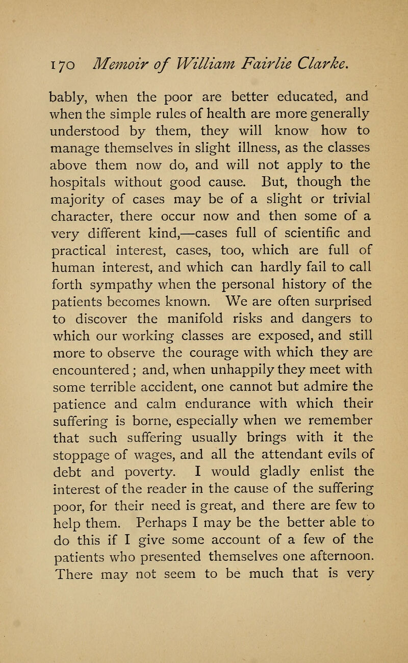 bably, when the poor are better educated, and when the simple rules of health are more generally understood by them, they will know how to manage themselves in slight illness, as the classes above them now do, and will not apply to the hospitals without good cause. But, though the majority of cases may be of a slight or trivial character, there occur now and then some of a very different kind,—cases full of scientific and practical interest, cases, too, which are full of human interest, and which can hardly fail to call forth sympathy when the personal history of the patients becomes known. We are often surprised to discover the manifold risks and dangers to which our working classes are exposed, and still more to observe the courage with which they are encountered ; and, when unhappily they meet with some terrible accident, one cannot but admire the patience and calm endurance with which their suffering is borne, especially when we remember that such suffering usually brings with it the stoppage of wages, and all the attendant evils of debt and poverty. I would gladly enlist the interest of the reader in the cause of the suffering poor, for their need is great, and there are few to help them. Perhaps I may be the better able to do this if I give some account of a few of the patients who presented themselves one afternoon. There may not seem to be much that is very