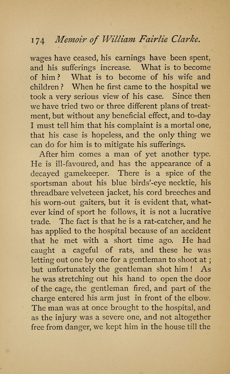 wages have ceased, his earnings have been spent, and his sufferings increase. What is to become of him ? What is to become of his wife and children ? When he first came to the hospital we took a very serious view of his case. Since then we have tried two or three different plans of treat- ment, but without any beneficial effect, and to-day I must tell him that his complaint is a mortal one, that his case is hopeless, and the only thing we can do for him is to mitigate his sufferings. After him comes a man of yet another type. He is ill-favoured, and has the appearance of a decayed gamekeeper. There is a spice of the sportsman about his blue birds'-eye necktie, his threadbare velveteen jacket, his cord breeches and his worn-out gaiters, but it is evident that, what- ever kind of sport he follows, it is not a lucrative trade. The fact is that he is a rat-catcher, and he has applied to the hospital because of an accident that he met with a short time ago. He had caught a cageful of rats, and these he was letting out one by one for a gentleman to shoot at; but unfortunately the gentleman shot him ! As he was stretching out his hand to open the door of the cage, the gentleman fired, and part of the charge entered his arm just in front of the elbow. The man was at once brought to the hospital, and as the injury was a severe one, and not altogether free from danger, we kept him in the house till the