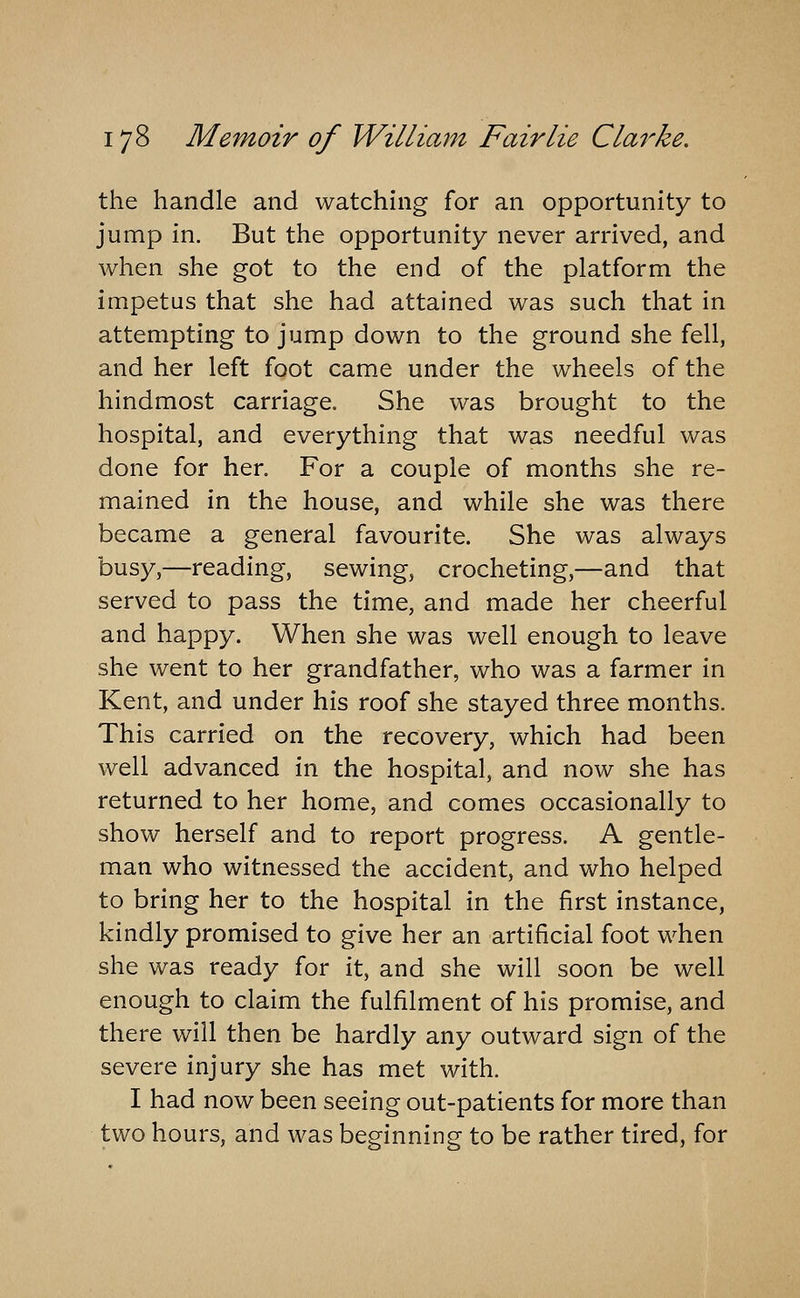 the handle and watching for an opportunity to jump in. But the opportunity never arrived, and when she got to the end of the platform the impetus that she had attained was such that in attempting to jump down to the ground she fell, and her left foot came under the wheels of the hindmost carriage. She was brought to the hospital, and everything that was needful was done for her. For a couple of months she re- mained in the house, and while she was there became a general favourite. She was always busy,—reading, sewing, crocheting,—and that served to pass the time, and made her cheerful and happy. When she was well enough to leave she went to her grandfather, who was a farmer in Kent, and under his roof she stayed three months. This carried on the recovery, which had been well advanced in the hospital, and now she has returned to her home, and comes occasionally to show herself and to report progress. A gentle- man who witnessed the accident, and who helped to bring her to the hospital in the first instance, kindly promised to give her an artificial foot when she was ready for it, and she will soon be well enough to claim the fulfilment of his promise, and there will then be hardly any outward sign of the severe injury she has met with. I had now been seeing out-patients for more than two hours, and was beginning to be rather tired, for