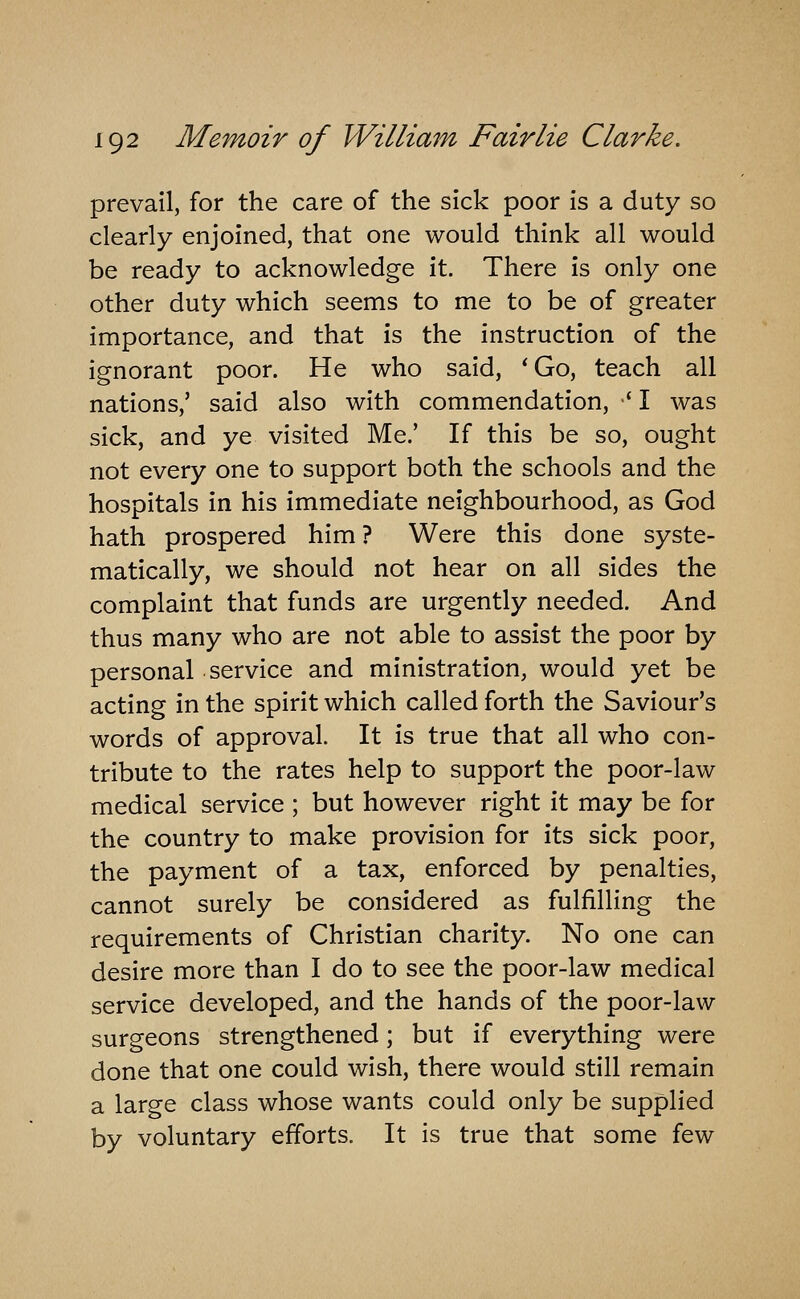 prevail, for the care of the sick poor is a duty so clearly enjoined, that one would think all would be ready to acknowledge it. There is only one other duty which seems to me to be of greater importance, and that is the instruction of the ignorant poor. He who said, ' Go, teach all nations,' said also with commendation, •' I was sick, and ye visited Me.' If this be so, ought not every one to support both the schools and the hospitals in his immediate neighbourhood, as God hath prospered him? Were this done syste- matically, we should not hear on all sides the complaint that funds are urgently needed. And thus many who are not able to assist the poor by personal service and ministration, would yet be acting in the spirit which called forth the Saviour's words of approval. It is true that all who con- tribute to the rates help to support the poor-law medical service ; but however right it may be for the country to make provision for its sick poor, the payment of a tax, enforced by penalties, cannot surely be considered as fulfilling the requirements of Christian charity. No one can desire more than I do to see the poor-law medical service developed, and the hands of the poor-law surgeons strengthened; but if everything were done that one could wish, there would still remain a large class whose wants could only be supplied by voluntary efforts. It is true that some few