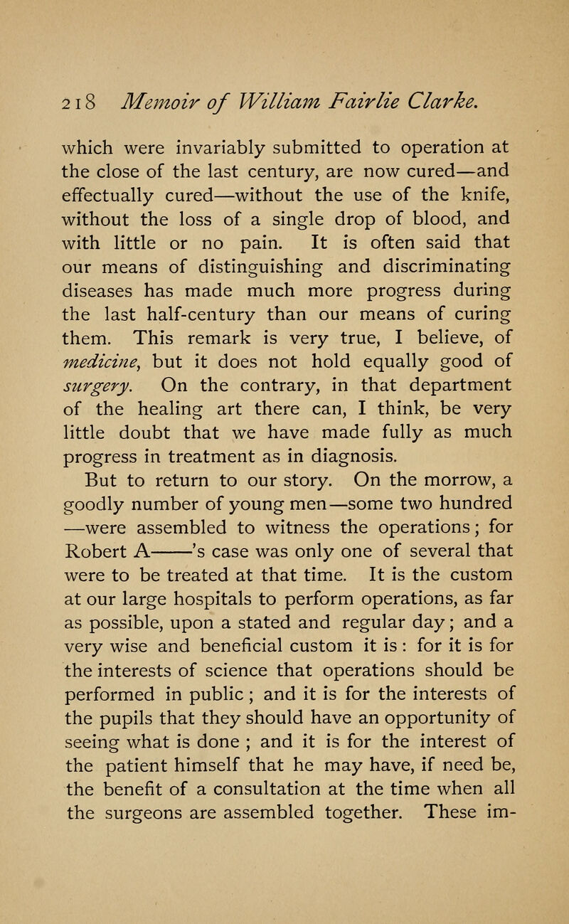 which were invariably submitted to operation at the close of the last century, are now cured—and effectually cured—without the use of the knife, without the loss of a single drop of blood, and with little or no pain. It is often said that our means of distinguishing and discriminating diseases has made much more progress during the last half-century than our means of curing them. This remark is very true, I believe, of medicine^ but it does not hold equally good of surgery. On the contrary, in that department of the healing art there can, I think, be very little doubt that we have made fully as much progress in treatment as in diagnosis. But to return to our story. On the morrow, a goodly number of young men—some two hundred —were assembled to witness the operations; for Robert A 's case was only one of several that were to be treated at that time. It is the custom at our large hospitals to perform operations, as far as possible, upon a stated and regular day; and a very wise and beneficial custom it is : for it is for the interests of science that operations should be performed in public; and it is for the interests of the pupils that they should have an opportunity of seeing what is done ; and it is for the interest of the patient himself that he may have, if need be, the benefit of a consultation at the time when all the surgeons are assembled together. These im-