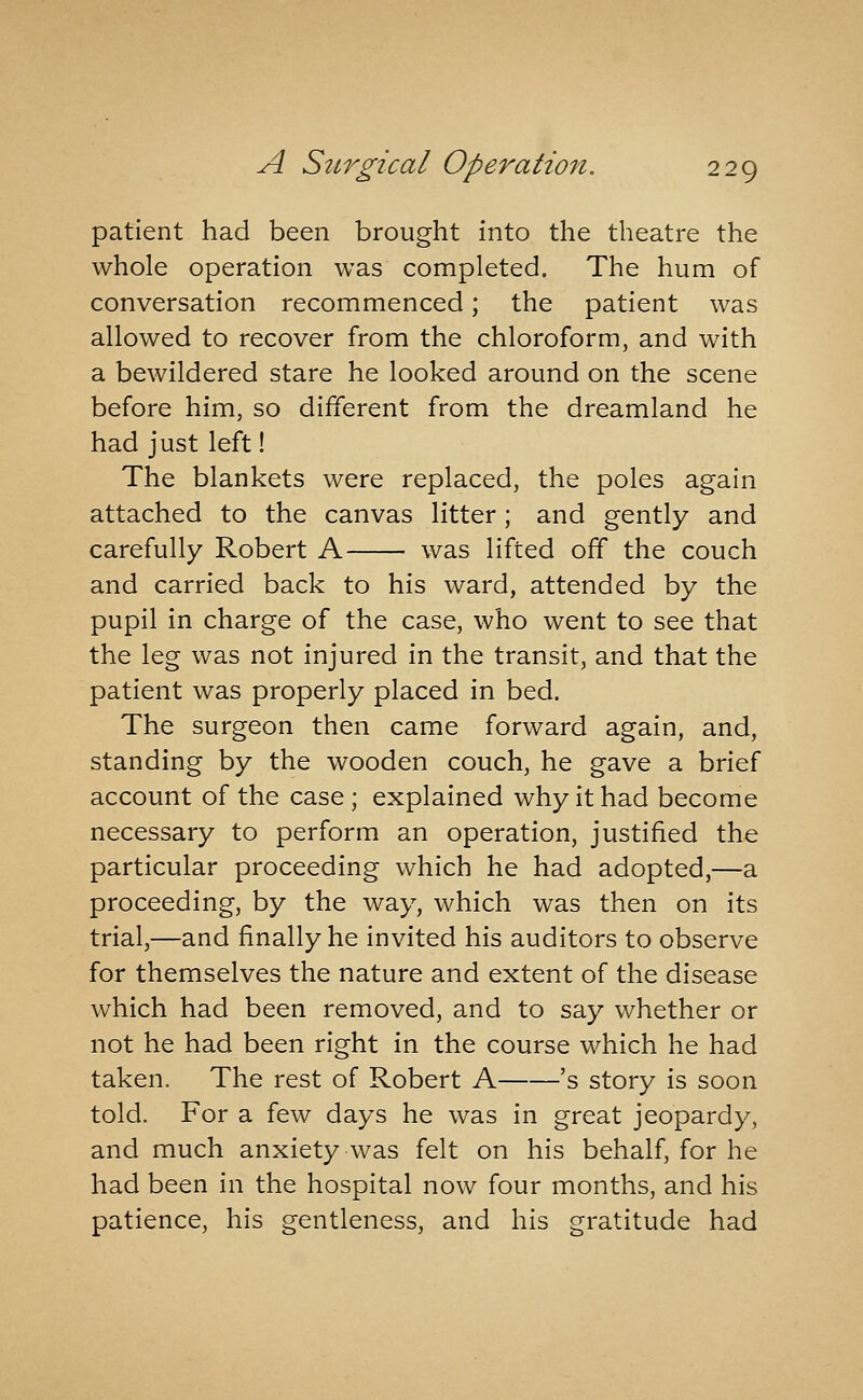 patient had been brought into the theatre the whole operation was completed. The hum of conversation recommenced; the patient was allowed to recover from the chloroform, and with a bewildered stare he looked around on the scene before him, so different from the dreamland he had just left! The blankets were replaced, the poles again attached to the canvas litter; and gently and carefully Robert A was lifted off the couch and carried back to his ward, attended by the pupil in charge of the case, who went to see that the leg was not injured in the transit, and that the patient was properly placed in bed. The surgeon then came forward again, and, standing by the wooden couch, he gave a brief account of the case; explained why it had become necessary to perform an operation, justified the particular proceeding which he had adopted,—a proceeding, by the way, which was then on its trial,—and finally he invited his auditors to observe for themselves the nature and extent of the disease which had been removed, and to say whether or not he had been right in the course which he had taken. The rest of Robert A 's story is soon told. For a few days he was in great jeopardy, and much anxiety was felt on his behalf, for he had been in the hospital now four months, and his patience, his gentleness, and his gratitude had