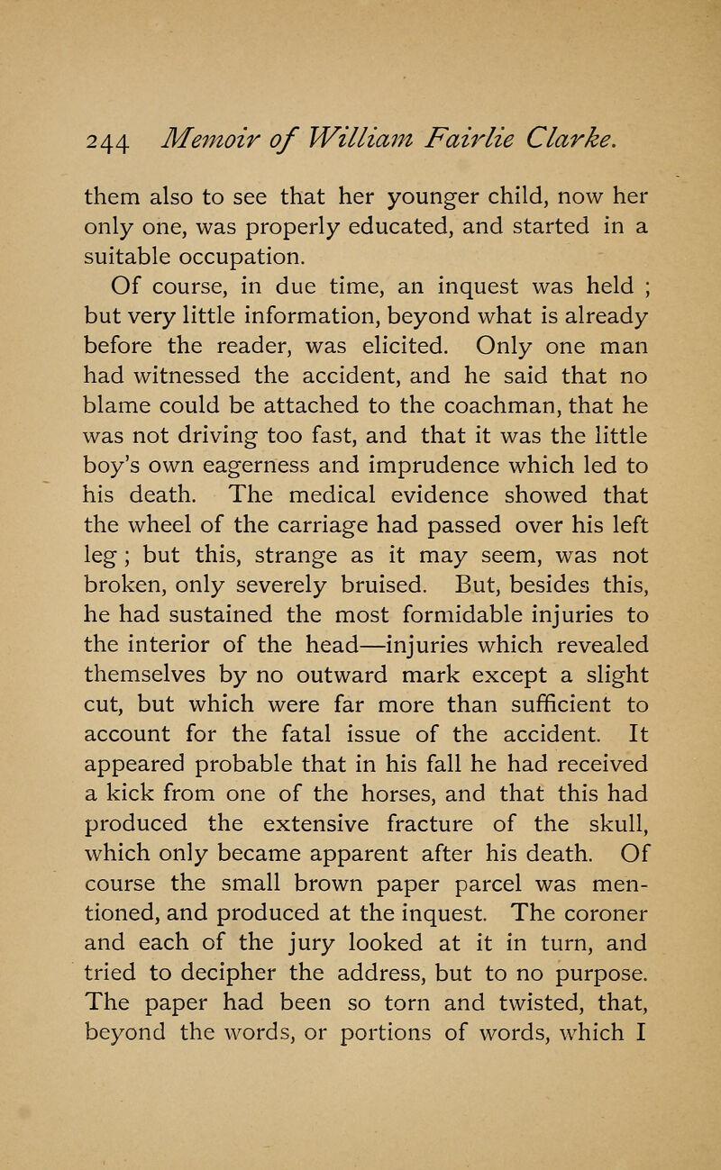 them also to see that her younger child, now her only one, was properly educated, and started in a suitable occupation. Of course, in due time, an inquest was held ; but very little information, beyond what is already before the reader, was elicited. Only one man had witnessed the accident, and he said that no blame could be attached to the coachman, that he was not driving too fast, and that it was the little boy's own eagerness and imprudence which led to his death. The medical evidence showed that the wheel of the carriage had passed over his left leg; but this, strange as it may seem, was not broken, only severely bruised. But, besides this, he had sustained the most formidable injuries to the interior of the head—injuries which revealed themselves by no outward mark except a slight cut, but which were far more than sufficient to account for the fatal issue of the accident. It appeared probable that in his fall he had received a kick from one of the horses, and that this had produced the extensive fracture of the skull, which only became apparent after his death. Of course the small brown paper parcel was men- tioned, and produced at the inquest. The coroner and each of the jury looked at it in turn, and tried to decipher the address, but to no purpose. The paper had been so torn and twisted, that, beyond the words, or portions of words, which I