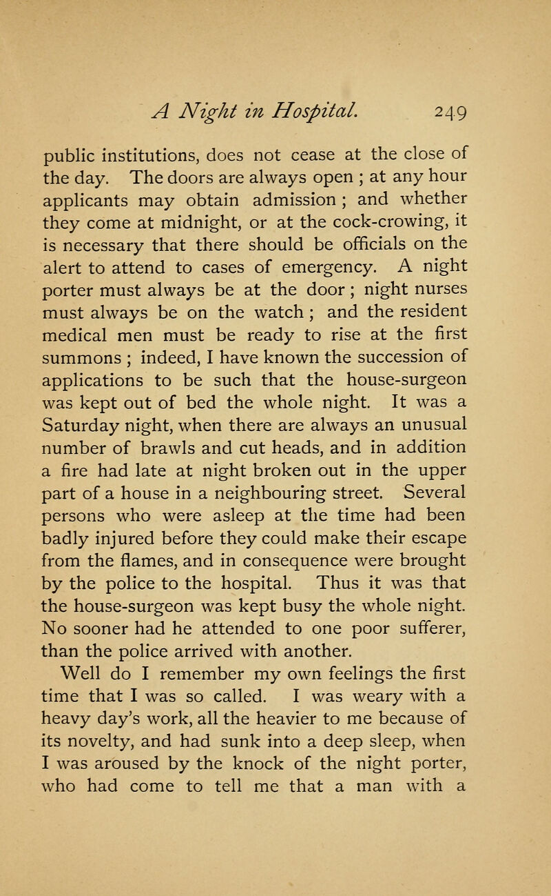 public institutions, does not cease at the close of the day. The doors are always open ; at any hour applicants may obtain admission ; and whether they come at midnight, or at the cock-crowing, it is necessary that there should be officials on the alert to attend to cases of emergency. A night porter must always be at the door; night nurses must always be on the watch; and the resident medical men must be ready to rise at the first summons ; indeed, I have known the succession of applications to be such that the house-surgeon was kept out of bed the whole night. It was a Saturday night, when there are always an unusual number of brawls and cut heads, and in addition a fire had late at night broken out in the upper part of a house in a neighbouring street. Several persons who were asleep at the time had been badly injured before they could make their escape from the flames, and in consequence were brought by the police to the hospital. Thus it was that the house-surgeon was kept busy the whole night. No sooner had he attended to one poor sufferer, than the police arrived with another. Well do I remember my own feelings the first time that I was so called, I was weary with a heavy day's work, all the heavier to me because of its novelty, and had sunk into a deep sleep, when I was aroused by the knock of the night porter, who had come to tell me that a man with a