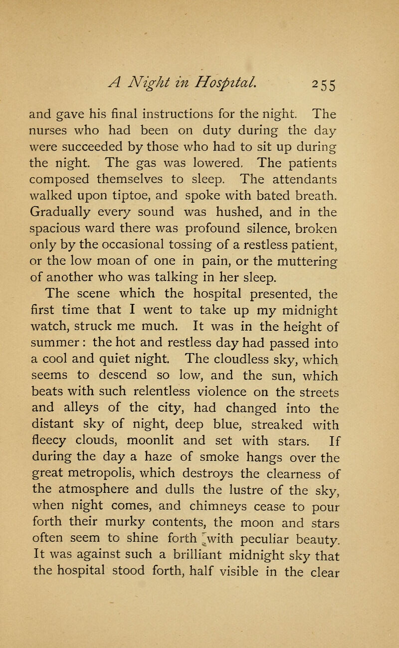 and gave his final instructions for the night. The nurses who had been on duty during the day were succeeded by those who had to sit up during the night. The gas was lowered. The patients composed themselves to sleep. The attendants walked upon tiptoe, and spoke with bated breath. Gradually every sound was hushed, and in the spacious ward there was profound silence, broken only by the occasional tossing of a restless patient, or the low moan of one in pain, or the muttering of another who was talking in her sleep. The scene which the hospital presented, the first time that I went to take up my midnight watch, struck me much. It was in the height of summer: the hot and restless day had passed into a cool and quiet night. The cloudless sky, which seems to descend so low, and the sun, which beats with such relentless violence on the streets and alleys of the city, had changed into the distant sky of night, deep blue, streaked with fleecy clouds, moonlit and set with stars. If during the day a haze of smoke hangs over the great metropolis, which destroys the clearness of the atmosphere and dulls the lustre of the sky, when night comes, and chimneys cease to pour forth their murky contents, the moon and stars often seem to shine forth ^with peculiar beauty. It was against such a brilliant midnight sky that the hospital stood forth, half visible in the clear