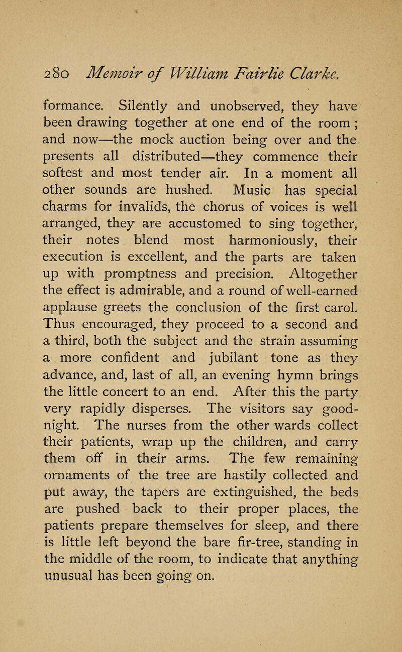 formance. Silently and unobserved, they have been drawing together at one end of the room ; and now—the mock auction being over and the presents all distributed—they commence their softest and most tender air. In a moment all other sounds are hushed. Music has special charms for invalids, the chorus of voices is well arranged, they are accustomed to sing together, their notes blend most harmoniously, their execution is excellent, and the parts are taken up with promptness and precision. Altogether the effect is admirable, and a round of well-earned applause greets the conclusion of the first carol. Thus encouraged, they proceed to a second and a third, both the subject and the strain assuming a more confident and jubilant tone as they advance, and, last of all, an evening hymn brings the little concert to an end. After this the party very rapidly disperses. The visitors say good- night. The nurses from the other wards collect their patients, wrap up the children, and carry them off in their arms. The few remaining ornaments of the tree are hastily collected and put away, the tapers are extinguished, the beds are pushed back to their proper places, the patients prepare themselves for sleep, and there is little left beyond the bare fir-tree, standing in the middle of the room, to indicate that anything unusual has been going on.