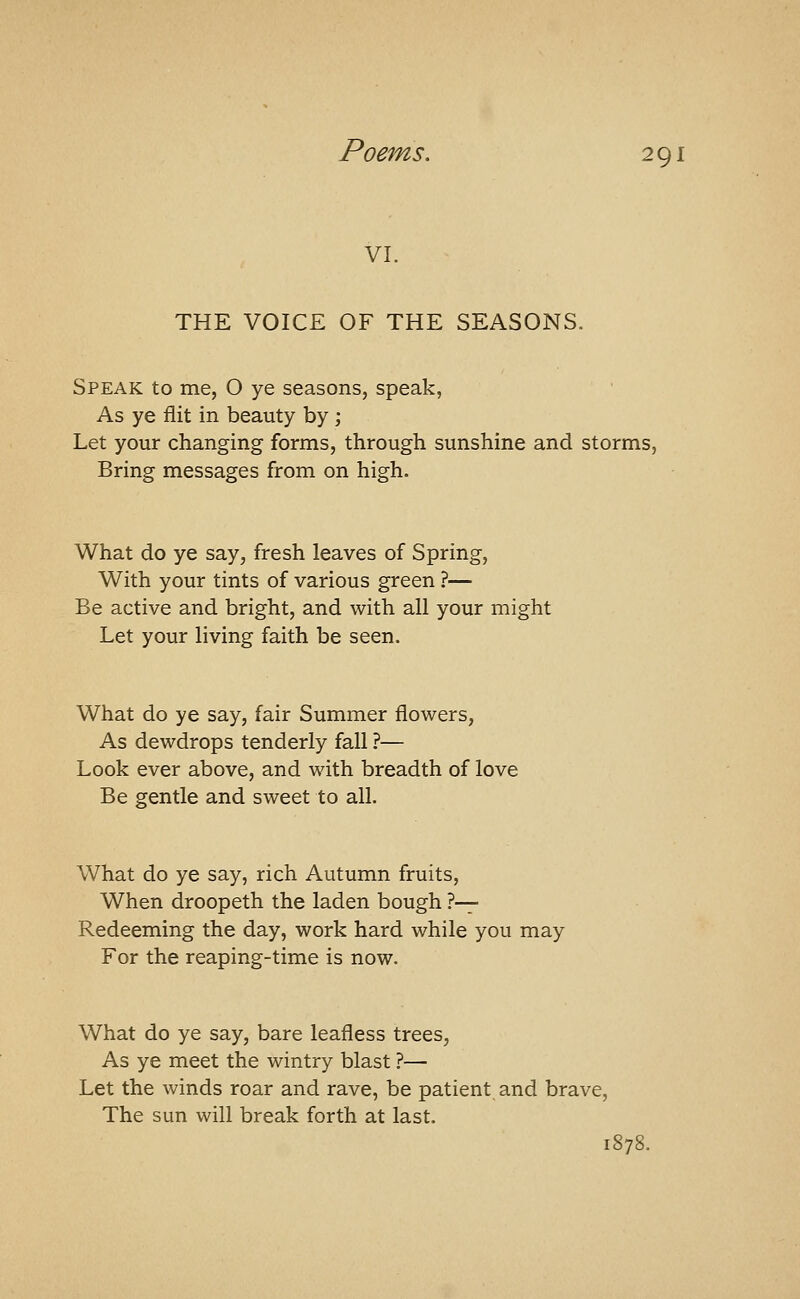 VI. THE VOICE OF THE SEASONS. Speak to me, O ye seasons, speak, As ye flit in beauty by ; Let your changing forms, through sunshine and storms. Bring messages from on high. What do ye say, fresh leaves of Spring, With your tints of various green ?— Be active and bright, and with all your might Let your living faith be seen. What do ye say, fair Summer flowers, As dewdrops tenderly fall ?— Look ever above, and with breadth of love Be gentle and sweet to all. What do ye say, rich Autumn fruits. When droopeth the laden bough ?-^ Redeeming the day, work hard while you may For the reaping-time is now. What do ye say, bare leafless trees. As ye meet the wintry blast ?— Let the winds roar and rave, be patient and brave, The sun will break forth at last, 1878.