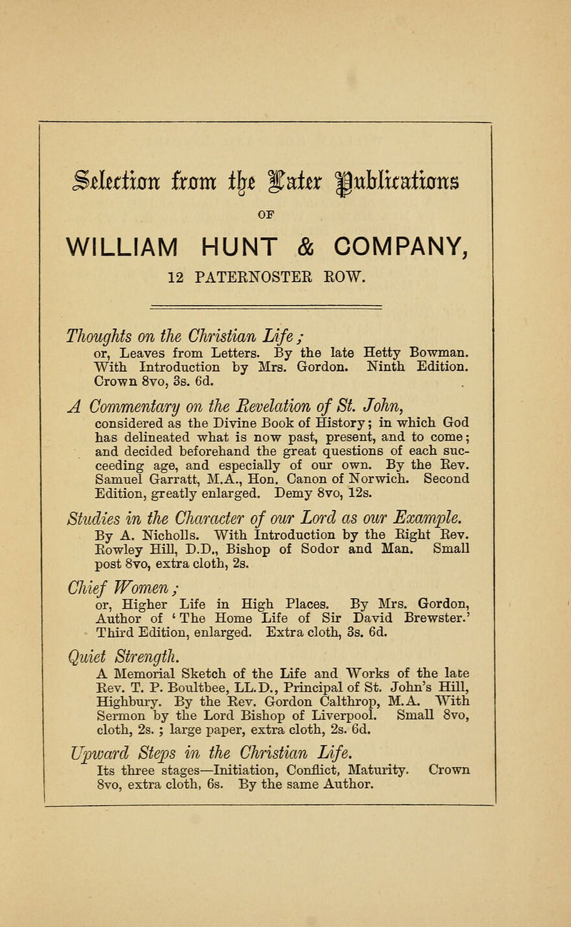 OF WILLIAM HUNT & COMPANY, 12 PATERNOSTER ROW. Thoughts on the Christian Life ; or, Leaves from Letters. By the late Hetty Bowman. With Introduction by Mrs. Gordon. Ninth Edition. Crown 8vo, Ss. 6d. A Commentary on the Revelation of St. John, considered as the Divine Book of History; in which God has delineated what is now past, present, and to come; and decided beforehand the great questions of each suc- ceeding age, and especially of our own. By the Eev. Samuel Garratt, M.A., Hon. Canon of Norwich. Second Edition, greatly enlarged. Demy 8vo, 12s. Studies in the Character of our Lord as our Exam])le. By A. Nicholls. With Introduction by the Eight Eev. Eowley Hih, D.D., Bishop of Sodor and Man. Small post 8vo, extra cloth, 2s. Chief Women; or, Higher Life in High Places. By Mrs. Gordon, Author of ' The Home Life of Sir David Brewster.' Third Edition, enlarged. Extra cloth, 3s. 6d. Quiet Strength. A Blemorial Sketch of the Life and Works of the laCe Eev. T. P. Boultbee, LL.D., Principal of St. John's HUl, Highbury. By the Eev. Gordon Calthrop, M.A. With Sermon by the Lord Bishop of Liverpool. Small 8vo, cloth, 2s. ; large paper, extra cloth, 2s. 6d. Upward Steps in the Christian Life. Its three stages—Initiation, Conflict, Maturity. Crown 8vo, extra cloth, 6s. By the same Author.